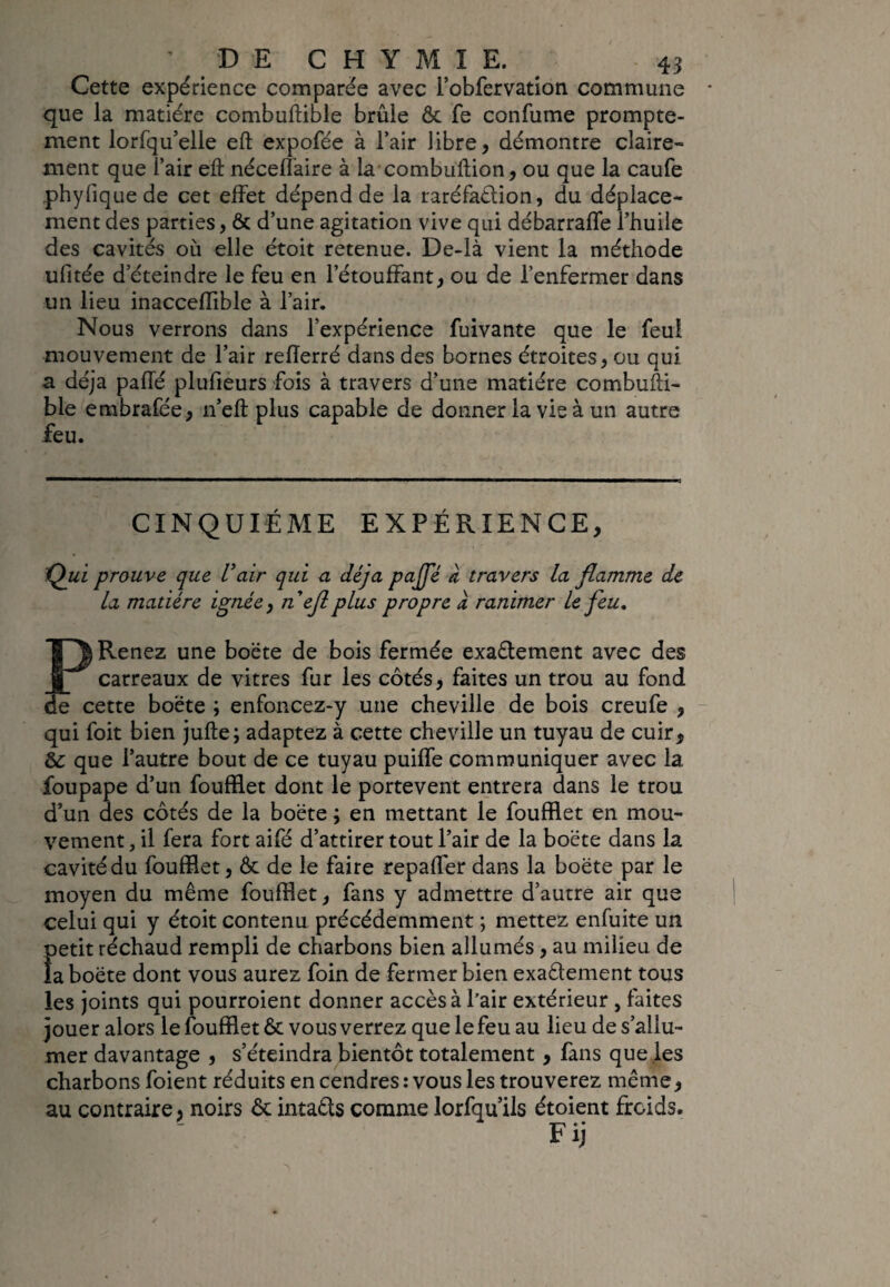 Cette expérience comparée avec i’obfervation commune que la matière combuftible brûle & fe confume prompte¬ ment lorfqu’elle eft expofée à l’air libre, démontre claire¬ ment que l’air eft néceflaire à la combuftion, ou que la caufe phyliquede cet effet dépend de la raréfa&ion, du déplace¬ ment des parties, & d’une agitation vive qui débarraffe l’huile des cavités où elle étoit retenue. De-là vient la méthode ufitée d’éteindre le feu en l’étouffant, ou de l’enfermer dans un lieu inacceffible à l’air. Nous verrons dans l’expérience fuivante que le feul mouvement de l’air refterré dans des bornes étroites, ou qui a déjà paffé plufieurs fois à travers d’une matière combufti- ble embrafée, n’eft plus capable de donner la vie à un autre feu. CINQUIEME EXPÉRIENCE, Qui prouve que Vair qui a déjà pcijfé à travers la flamme de la madère ignée, n e fl plus propre à ranimer le feu. Renez une boëte de bois fermée exaêtement avec des carreaux de vitres fur les côtés, faites un trou au fond le cette boëte ; enfoncez-y une cheville de bois creufe , qui foit bien jufte; adaptez à cette cheville un tuyau de cuir, éc que l’autre bout de ce tuyau puiffe communiquer avec la foupape d’un foufflet dont le portevent entrera dans le trou d’un des côtés de la boëte ; en mettant le foufflet en mou¬ vement , il fera fort aifé d’attirer tout l’air de la boëte dans la cavité du foufflet, & de le faire repaffer dans la boëte par le moyen du même foufflet, fans y admettre d’autre air que celui qui y étoit contenu précédemment ; mettez enfuite un Ï>etit réchaud rempli de charbons bien allumés, au milieu de a boëte dont vous aurez foin de fermer bien exaélement tous les joints qui pourroient donner accès à l’air extérieur , faites jouer alors le foufflet ôt vous verrez que le feu au lieu de s’allu¬ mer davantage , s’éteindra bientôt totalement , fans que les charbons foient réduits en cendres : vous les trouverez même, au contraire, noirs ôt inta&s comme lorfqu’ils étoient froids. Fij