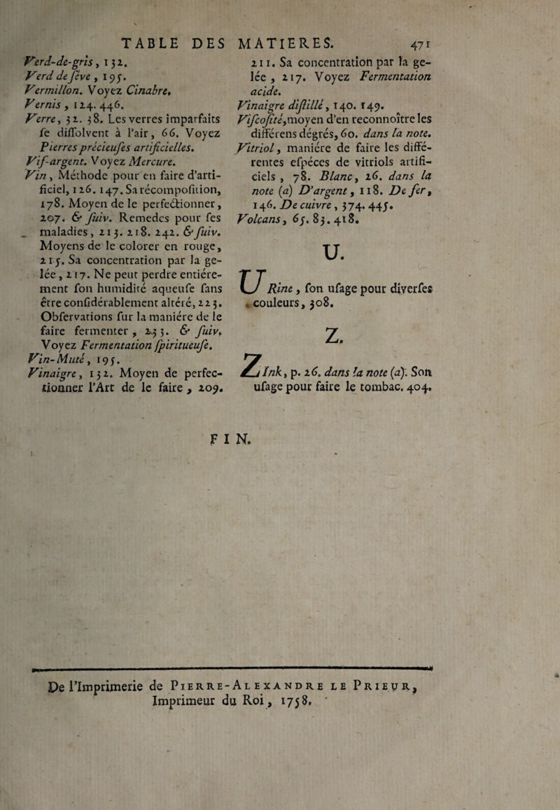 Ver d-de-gris, 132. Verd de fève , 194. Vermillon. Voyez Cinabre, Vernis , 124. 446. Verre, 32. 38. Les verres imparfaits fe diflolvent à l’air, 66. Voyez Pierres prècieufes artificielles. Vif-argent. Voyez Mercure. Vin , Méthode pour eu faire d’arti¬ ficiel, 126. 147. Sarécompofition, 178. Moyen de le perfeétionner, 207. & fuiv. Remedes pour fes . maladies, 213. 218. 242.&fuiv. Moyens de le colorer en rouge, 215. Sa concentration par la ge¬ lée, 2 17. Ne peut perdre entière¬ ment fon humidité aqueufe fans être confidérablement altéré, 22 3. Obfervations fur la manière de le faire fermenter, 243. & fuiv, Voyez Fermentation fpiritueufe. Vin-Muté, 193. Vinaigre, 132. Moyen de perfec¬ tionner l’Art de le faire, 209. 211. Sa concentration par h ge¬ lée , 217. Voyez Fermentation acide. Vinaigre difille, 140. 149. Vficofté,moyen d’en reconnoîtreles différens dégrés, 60. dans la note. Vitriol, manière de faire les diffé¬ rentes efpéces de vitriols artifi¬ ciels , 78. Blanc, 26. dans la note (a) D'argent, 118. De fer, 146. De cuivre , 374. 445. Volcans, 6j. 83.418. U. U u. Rine, fon ufage pour diverfes « couleurs, 308. J^tlnky p. 16. dans la note (a): Son ufage pour faire le tombac. 404. F I N. De l’Imprimerie de Pierre-Alexandre le Prieur, Imprimeur du Roi, 1758.