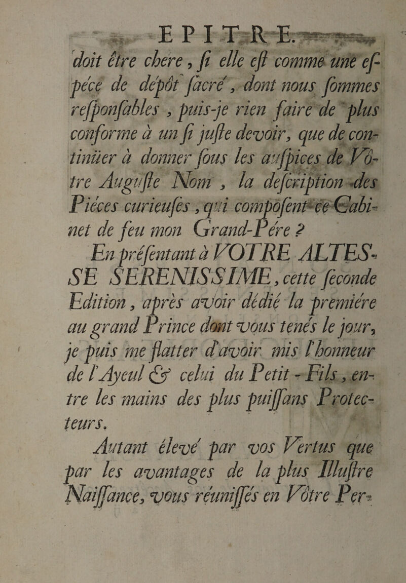 doit être chere, fi elle efi comme me efi péce de dépôt jacré, dont nous fommes refponfàbles , puis-je rien faire de plus conforme à un fi jujle devoir, que de con¬ tinuer à donner fous les aufpices de Vo¬ tre Augüfte Nom , la defcription des Pièces curieufès, qui compofent ce (Sabi¬ ne t de feu mon Grand-Pére ? En prêjentant à VOTRE ALTES¬ SE SERENISSIME, cette fécondé Edition, après avoir dédié la première au grand Prince dont vous tenés le jour, je puis me flatter d'avoir mis ïhonneur de l’Ayeul & celui du Petit - Fils, en¬ tre les mains des plus puijfans Protec¬ teurs. Autant élevé par vos Vertus que par les avantages de la plus Illufire Naifiance, vous réunifies en Vôtre Per-