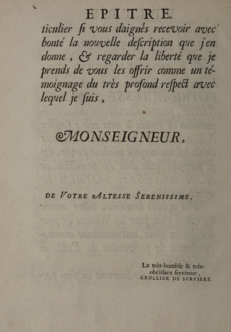 E PI TRE. ticulier fi vous daignés recevoir avec ' bonté la nouvelle defcription que j’en donne , & regarder la liberté que je prends de vous les offrir comme un té¬ moignage du très profond refpecl avec lequel je fuis, eMONSEIGNEUR, ) de Votre hàltesse Serenissime, Le très-humble 8c très- obéïflant ferviteur , grollier de SERVIERE, /