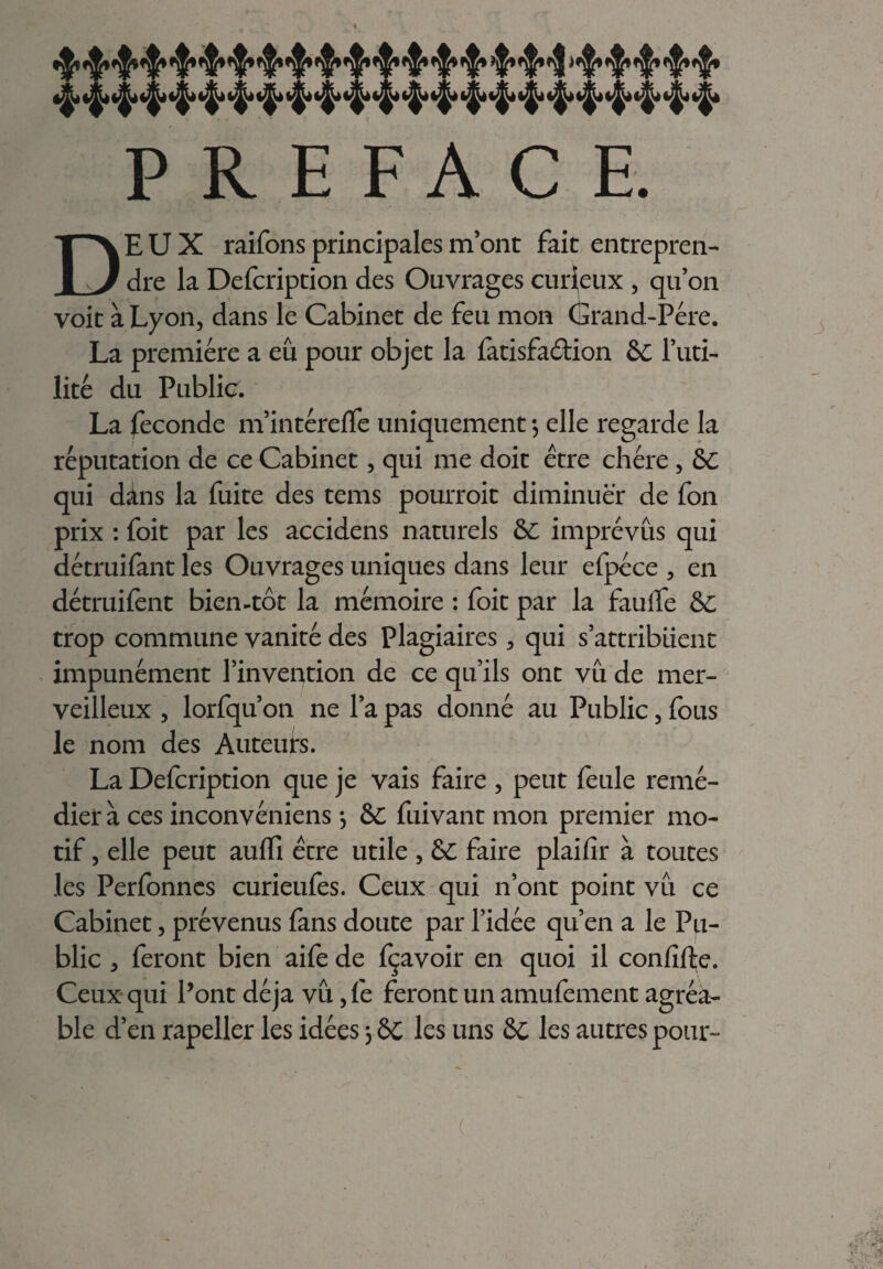 PREFACE. DEUX raifons principales m’ont fait entrepren¬ dre la Defcription des Ouvrages curieux , qu’on voit à Lyon, dans le Cabinet de feu mon (Srand-Pére. La première a eu pour objet la fatisfaétion &C l’uti¬ lité du Public. La fécondé m’intéreffe uniquement -, elle regarde la réputation de ce Cabinet, qui me doit être chère , 6C qui dins la fuite des tems pourroit diminuer de fon prix : foit par les accidens naturels 6L imprévus qui détruifant les Ouvrages uniques dans leur efpéce , en détruifent bien-tôt la mémoire : foit par la faulfe &C trop commune vanité des Plagiaires, qui s’attribuent impunément l’invention de ce qu’ils ont vu de mer¬ veilleux , lorfqu’on ne l’a pas donné au Public, fous le nom des Auteurs. La Defcription que je vais faire , peut feule remé¬ dier à ces inconvéniens *, 6C fuivant mon premier mo¬ tif , elle peut aulfi être utile , &C faire plaifir à toutes les Perfonnes curieufes. Ceux qui n’ont point vu ce Cabinet, prévenus fans doute par l’idée qu’en a le Pu¬ blic , feront bien aife de fçavoir en quoi il confifte. Ceux qui Pont déjà vu ,fe feront un amufement agréa¬