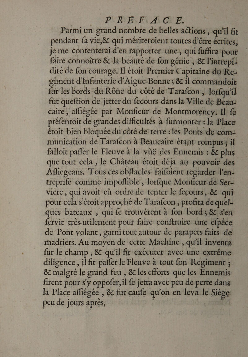 Parmi un grand nombre de belles actions , qu’il fit pendant fa vie,&C qui mériteroienc toutes d’être écrites, je me contenterai d’en rapporter une, qui füffira pour faire connaître & la beauté de fon génie , & l’intrepi- dité de fon courage. Il étoit Premier Capitaine du Ré¬ giment d’infanterie d’Aigue-Bonne -, &C il commandoit fur les bords du Rône du côté de Tarafcon , lorfqu’il fut queftion de jetterdu fecours dans la Ville de Beau- caire, affiégée par Monfieur de Montmorency. Il fe préfentoit de grandes difficultés à furmonter : la Place étoit bien bloquée du côté de terre : les Ponts de com¬ munication de Tarafcon à Beaucaire étant rompus} il falloit paffer le Fleuve à la vue des Ennemis : &c plus que tout cela , le Château étoit déjà au pouvoir des Affiegeans. Tous ces obftacles faifoient regarder l’en- treprife comme impoffible , lorfque Monfieur de Ser- viere, qui avoit eu ordre de tenter le fecours, &c qui pour cela s’étoit approché de Tarafcon, profita de quel¬ ques bateaux f qui fe trouvèrent à fon bord $ Sc s’en fervit très-utilement pour faire conftruire une efpéce de Pont yolant, garni tout autour de parapets faits de madriers. Au moyen de cette Machine , qu’il inventa fur le champ 5 & qu’il fit exécuter avec une extrême diligence , il fit paffer le Fleuve à tout fon Régiment 5 &C malgré Je grand feu , &C les efforts que les Ennemis firent pour s’y oppofer,il fe jetta avec peu de perte dans la Place affiégée , èc fut caufe qu’on en leva le Siège peu de jours après.