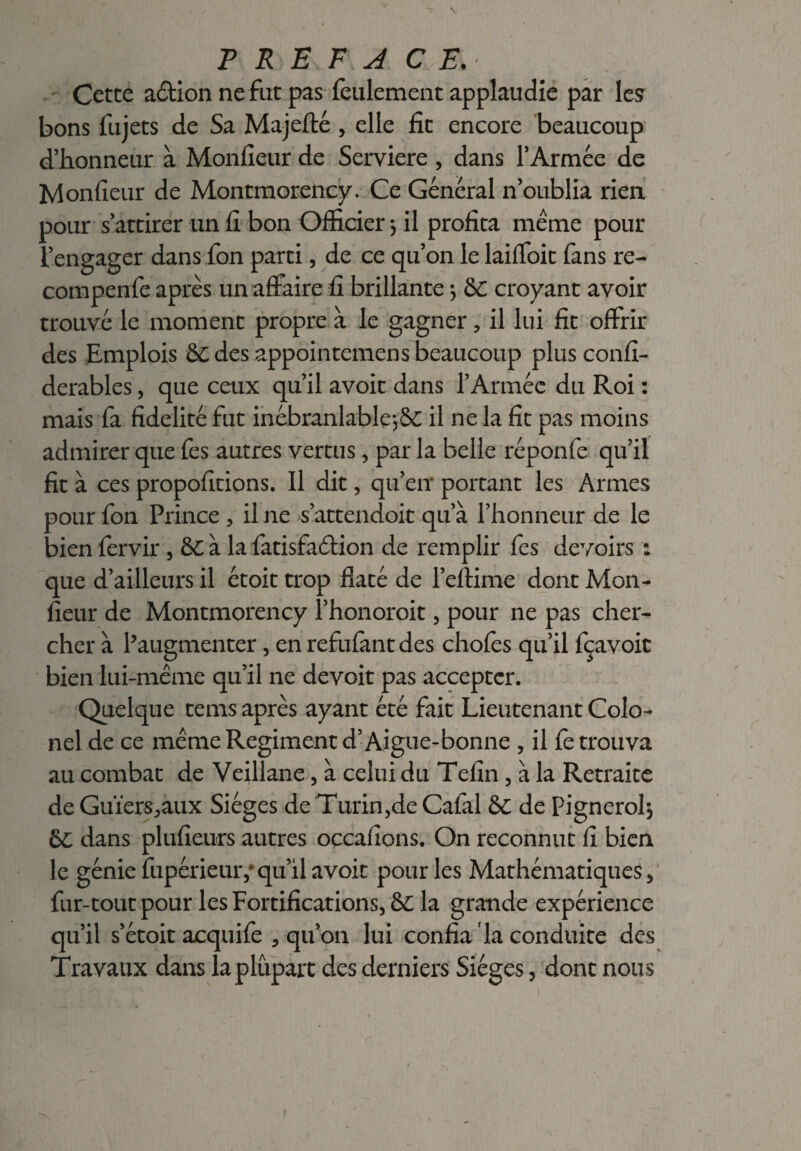 Cette action ne fut pas feulement applaudie par les bons fujets de Sa Majefté , elle fit encore beaucoup d’honneur à Moniteur de Serviere , dans l’Armée de Moniteur de Montmorency. Ce Général n’oublia rien pour s’attirer un il bon Officier} il profita même pour l’engager dans fon parti, de ce qu’on le laiffoit fans re- compenfe après un affaire fi brillante -, &C croyant avoir trouvé le moment propre à le gagner , il lui fit offrir des Emplois &C des appointemens beaucoup plus confi- derables, que ceux qu’il avoit dans l’Armée du Roi : mais fa fidelité fut inébranlable^ il ne la fit pas moins admirer que fes autres vertus, par la belle réponfe qu’il fit à ces propofitions. Il dit, qu’en portant les Armes pour fon Prince , il ne s’attendoit qu’à l’honneur de le bien fervir , &C à la fatisfaêtion de remplir fes devoirs : que d’ailleurs il étoit trop flaté de l’effime dont Mon¬ sieur de Montmorency l’honoroit, pour ne pas cher¬ cher à l’augmenter, en refufant des chofes qu’il fçavoic bien lui-même qu’il ne devoit pas accepter. Quelque tems après ayant été fait Lieutenant Colo¬ nel de ce même Régiment d’Aigue-bonne , il fe trouva au combat de Veillane, à celui du Tefin , à la Retraite de Guïers^aux Sièges de Turin,de Calai 6C de Pignerolj 6L dans plufieurs autres oçcafions. On reconnut fi bien le génie fupérieuivqu’il avoit pour les Mathématiques, fur-tout pour les Fortifications, & la grande expérience qu’il s’étoit acquife , qu’on lui confia la conduite des Travaux dans la plupart des derniers Sièges, dont nous