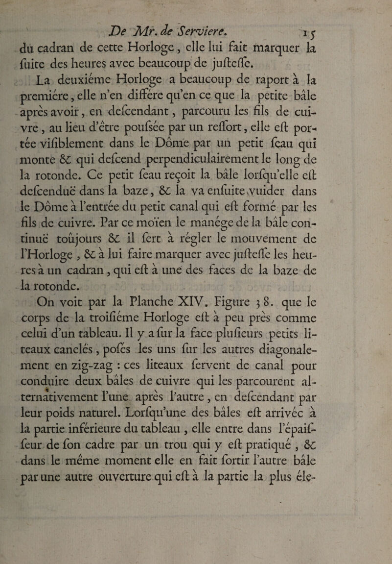 De Air. de Serviere. i y du cadran de cette Horloge, elle lui fait marquer la fuite des heures avec beaucoup de juftelfe. La deuxieme Horloge a beaucoup de raport à la première, elle n’en diffère qu’en ce que la petite baie après avoir, en defcendant, parcouru les fils de cui¬ vre , au lieu d’ètre poufsèe par un reffort, elle eft por¬ tée vifiblement dans le Dôme par un petit fçau qui monte &£ qui defcend perpendiculairement le long de la rotonde. Ce petit feau reçoit la baie lorfqu elle eft defcenduë dans la baze, &C la va enfuite guider dans le Dôme à l’entrée du petit canal qui eft formé par les fils de cuivre. Par ce moïen le manège de la baie con¬ tinue toujours &C il fert à régler le mouvement de l’Horloge , &C à lui faire marquer avec jufteffe les heu¬ res à un cadran , qui eft à une des faces de la baze de la rotonde. On voit par la Planche XIV. Figure 38. que le corps de la troifiéme Horloge eft à peu près comme celui d’un tableau. Il y a fur la face plufieurs petits li¬ teaux canelés, pofés les uns fur les autres diagonale- ment en zig-zag : ces liteaux fervent de canal pour conduire deux baies de cuivre qui les parcourent al¬ ternativement l’une après Lautre, en defcendant par leur poids naturel. Lorfqu’une des baies eft arrivée à la partie inférieure du tableau , elle entre dans l’épaii- feur de fon cadre par un trou qui y eft pratiqué , &C dans le même moment elle en fait fortir l’autre baie par une autre ouverture qui eft à la partie la plus élç-