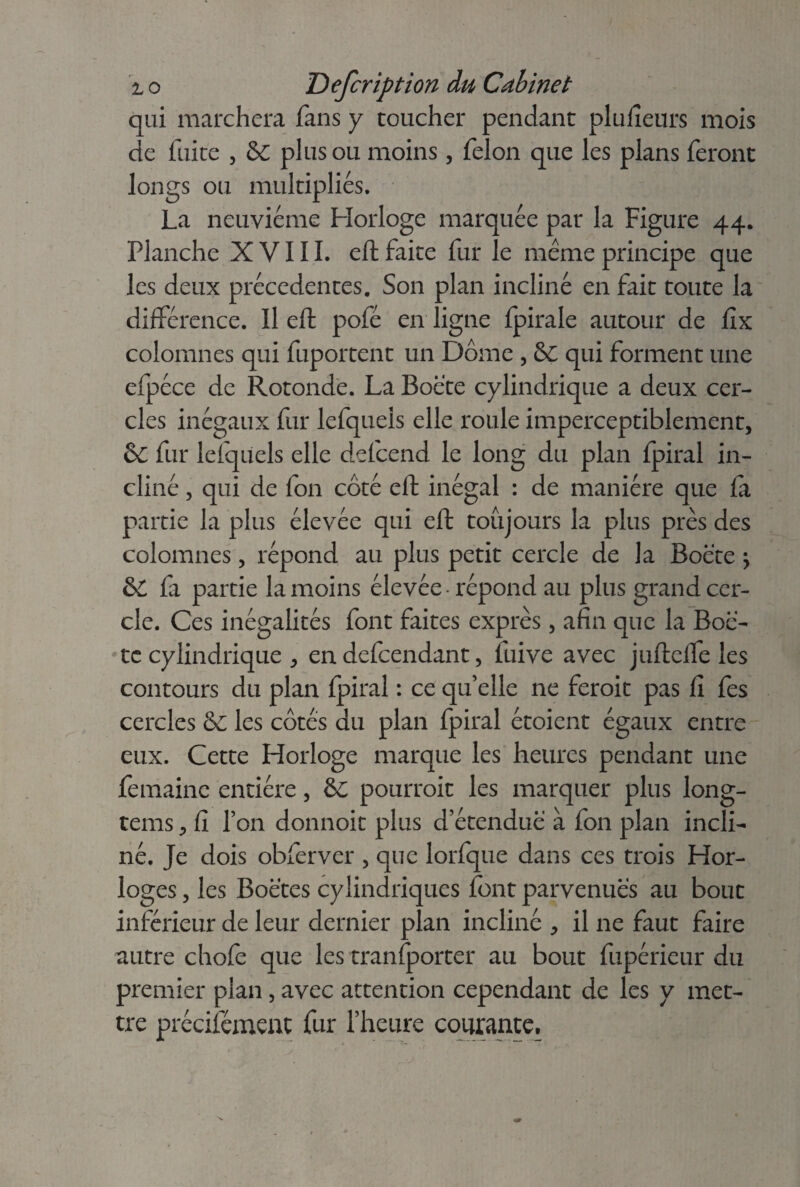 qui marchera fans y toucher pendant plulîeurs mois de fuite , &C plus ou moins, félon que les plans feront longs ou multipliés. La neuvième Horloge marquée par la Figure 44. Planche XVIII. eft faite fur le meme principe que les deux précédentes. Son plan incliné en fait toute la différence. Il eft pofé en ligne fpirale autour de fix colomnes qui fuportent un Dôme , Sc qui forment une efpéce de Rotonde. La Boëte cylindrique a deux cer¬ cles inégaux fur lefqueîs elle roule imperceptiblement, &C fur lefqueîs elle defcend le long du plan fpiral in¬ cliné , qui de fon côté eft inégal : de manière que fa partie la plus élevée qui eft toujours la plus près des colomnes, répond au plus petit cercle de la Boëte \ & fa partie la moins élevée répond au plus grand cer¬ cle. Ces inégalités font faites exprès, afin que la Boë- te cylindrique , en defcendant, fuive avec juftelfe les contours du plan fpiral : ce qu’elle ne feroit pas fi fes cercles & les côtés du plan fpiral étoient égaux entre eux. Cette Horloge marque les heures pendant une femaine entière, &C pourroit les marquer plus long- tems, Ci l’on donnoit plus d’étenduë à fon plan incli¬ né. Je dois obferver , que lorfque dans ces trois Hor¬ loges , les Boëtes cylindriques font parvenues au bout inférieur de leur dernier plan incliné , il ne faut faire autre chofe que les tranfporter au bout fupérieur du premier plan, avec attention cependant de les y met¬ tre précifément fur l’heure courante.