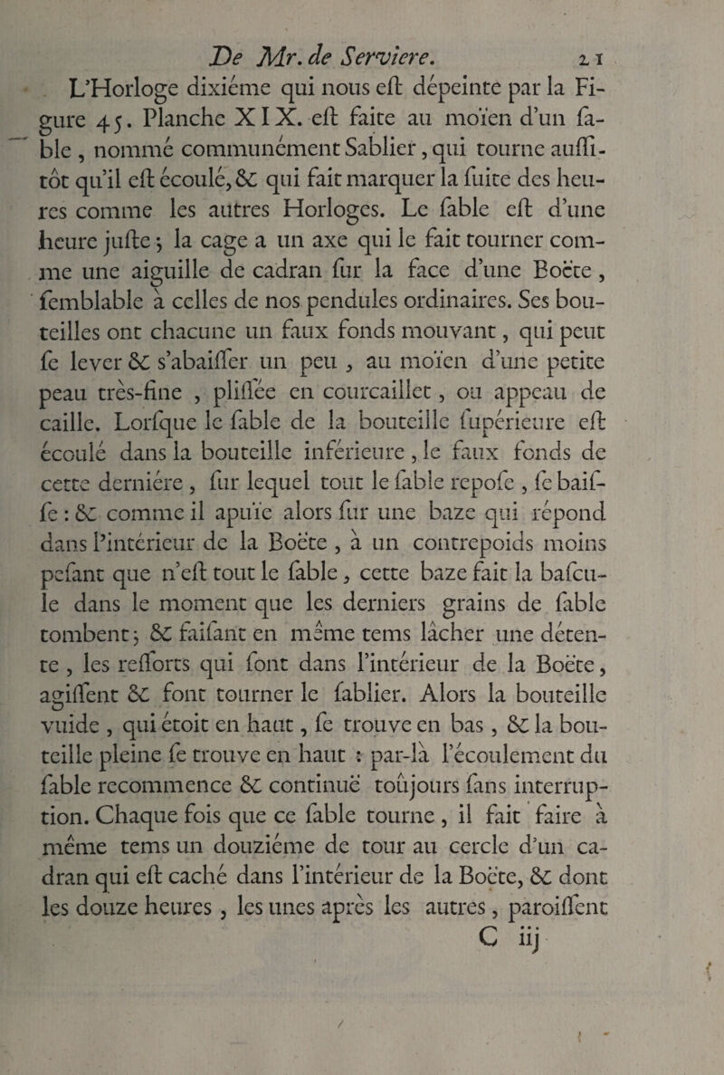 L'Horloge dixiéme qui nous eft dépeinte par la Fi¬ gure 4 5. Planche XIX. eft faite au moïen d’un fa¬ ble , nommé communément Sablier, qui tourne aufti- tôt qu’il eft écoulé, & qui fait marquer la fuite des heu¬ res comme les autres Horloges. Le fable eft d’une heure jufte -, la cage a un axe qui le fait tourner com¬ me une aiguille de cadran fur la face d’une Boete , femblable à celles de nos pendules ordinaires. Ses bou¬ teilles ont chacune un faux fonds mouvant, qui peut fe lever &: s’abaiffer un peu , au moïen d’une petite peau très-fine , pliflée en courcaiilet, ou appeau de caille. Lorfque le fable de la bouteille (upérieure eft écoulé dans la bouteille inférieure , le faux fonds de cette dernière , fur lequel tout le fable repofe , fe baif- fe : Se comme il apuïe alors fur une baze qui répond dans l’intérieur de la Boete , à un contrepoids moins pefant que n’eft tout le fable, cette baze fait la bafcu- le dans le moment que les derniers grains de fable tombent j 8C faifant en meme tems lâcher une déten¬ te , les reflorts qui font dans l’intérieur de la Boete, agiftent S£ font tourner le fablier. Alors la bouteille vuide , qui étoit en haut, fe trouve en bas, &: la bou¬ teille pleine fe trouve en haut : par-là l’écoulement du fable recommence 8c continué toujours fans interrup¬ tion. Chaque fois que ce fable tourne , il fait faire à même tems un douzième de tour au cercle d’un ca¬ dran qui eft caché dans l’intérieur de la Boete, 8c dont les douze heures, les unes après les autres, paroiflènt C nj