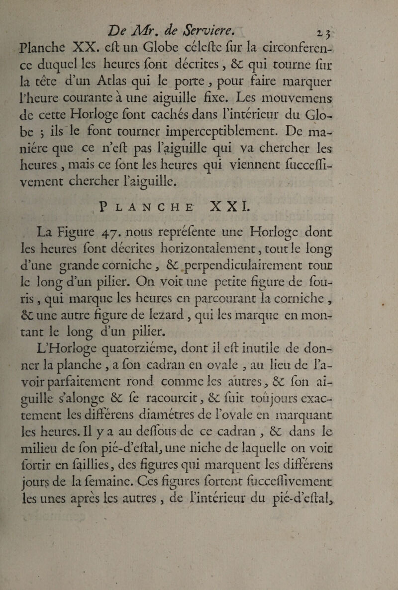 Planche XX. eft un Globe célefle fur la circonféren¬ ce duquel les heures font décrites, &: qui tourne fur la tête d’un Atlas qui le porte , pour faire marquer l’heure courante à une aiguille fixe. Les mouvemens de cette Horloge font cachés dans l’intérieur du Glo¬ be *, ils le font tourner imperceptiblement. De ma¬ nière que ce n’eft pas l’aiguille qui va chercher les heures, mais ce font les heures qui viennent fucceffi- vement chercher l’aiguille. Planche XXL La Figure 47. nous repréfente une Horloge dont les heures font décrites horizontalement, tout le long d’une grande corniche * &C perpendiculairement tour le long d’un pilier. On voit une petite figure de fou- ris , qui marque les heures en parcourant la corniche , ôc une autre figure de lézard , qui les marque en mon¬ tant le long d’un pilier. L’Horloge quatorzième, dont il efl inutile de don¬ ner la planche , a fon cadran en ovale , au lieu de l’a¬ voir parfaitement rond comme les autres > & fon ai¬ guille s’aîonge &C fe racourcit, & fuit toujours exac¬ tement les différens diamètres de l’ovale en marquant les heures. Il y a au deffous de ce cadran , & dans le milieu de fon pié-d’eflal, une niche de laquelle on voit fortir en faillies, des figures qui marquent les différais jours de la femaine. Ces figures fortent fucccflivement les unes après les autres, de l’intérieur du pié-d’eftafi (