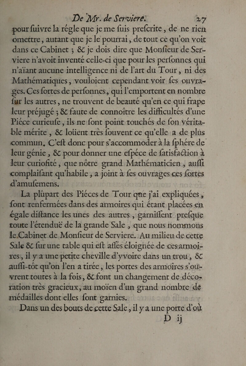 pour fuivre la régie que je me fuis prefcrite, de ne rien omettre, autant que je le pourrai , de tout ce quon voit dans ce Cabinet *, &C je dois dire que Moniteur de Ser- viere n’avoit inventé celle-ci que pour les perfonnes qui n’aïant aucune intelligence ni de l’art du Tour, ni des Mathématiques, vouloient cependant voir fes ouvra- ges. Ces fortes de perfonnes., qui l’emportent en nombre fur les autres, ne trouvent de beauté qu’en ce qui frape leur préjugé *, &C faute de connoître les difficultés d’une Pièce curieufe, ils ne font point touchés de fon vérita¬ ble mérite , &C louent très fouvent ce quelle a de plus commun, C’eft donc pour s’accommoder à la fphére de leur génie, &C pour donner une efpéce de fatisfaétion à leur curiofité, que nôtre grand Mathématicien , auffi complaifant qu’habile, a joint à fes ouvrages ces fortes d’amufemens. La plupart des Pièces de Tour qtie j’ai ex pliq liées, font renfermées dans des armoires qui étant placées en égale diftance les unes des autres, garniifent preique toute l’étendue de la grande Sale , que nous nommons le .Cabinet de Moniteur de Serviere. Au milieu de cette Sale &C fur une table qui eff: aifés éloignée de ces armoi¬ res , il y a une petite cheville d’y voire dans un trou, &C auffi-tôt qu’on l’en a tirée, les portes des armoires s’ou¬ vrent toutes à la fois, &C font un changement de déco¬ ration très gracieux, au moïen d’un grand nombre de médailles dont elles font garnies. Dans un des boucs de cette Sale, il y a une porte d’où P ÿ