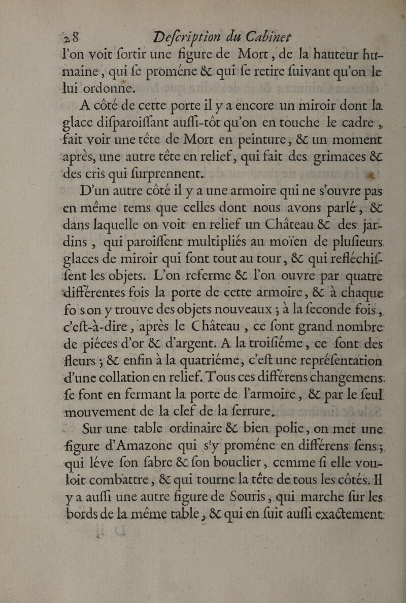 Ton voie foitir une figure de Mort, de la hauteur hu¬ maine , qui fe promène &c qui fe retire fuivant qu’on le lui ordonne. A côté de cette porte il y a encore un miroir dont la glace difparoiflant aufli-tôt qu’on en touche le cadre » fait voir une tète de Mort en peinture, &C un moment après, une autre tète en relief, qui fait des grimaces Ô£ des cris qui furprennent. * D’un autre côté il y a une armoire qui ne srouvre pas en même tems que celles dont nous avons parlé, &c dans laquelle on voit en relief un Château &C des jar¬ dins , qui paroiflent multipliés au moïen de plufieurs glaces de miroir qui font tout au tour * &C qui refléchil- fent les objets. L’on referme &C l’on ouvre par quatre différentes fois la porte de cette armoire, &c à chaque fo s on y trouve des objets nouveaux *, à la fécondé fois, cefl-à-dire, après le Château , ce font grand nombre de pièces d’or &C d’argent. A la troifiéme, ce font des fleurs -, &c enfin à la quatrième, c’eft une repréfentation d’une collation en relief. Tous ces différens changemens. fe font en fermant la porte de l’armoire, &C par le feul mouvement de la clef de la ferrure. Sur une table ordinaire &C bien polie, on met une figure d’Amazone qui s'y promène en différens fens j qui lève fon fabre &C fon bouclier, cemme fi elle vou¬ loir combattre, &C qui tourne la tête de tous les côtés. Il y a aufli une autre figure de Souris, qui marche fur les bords de la même table > &c qui en fuit aufli exactement