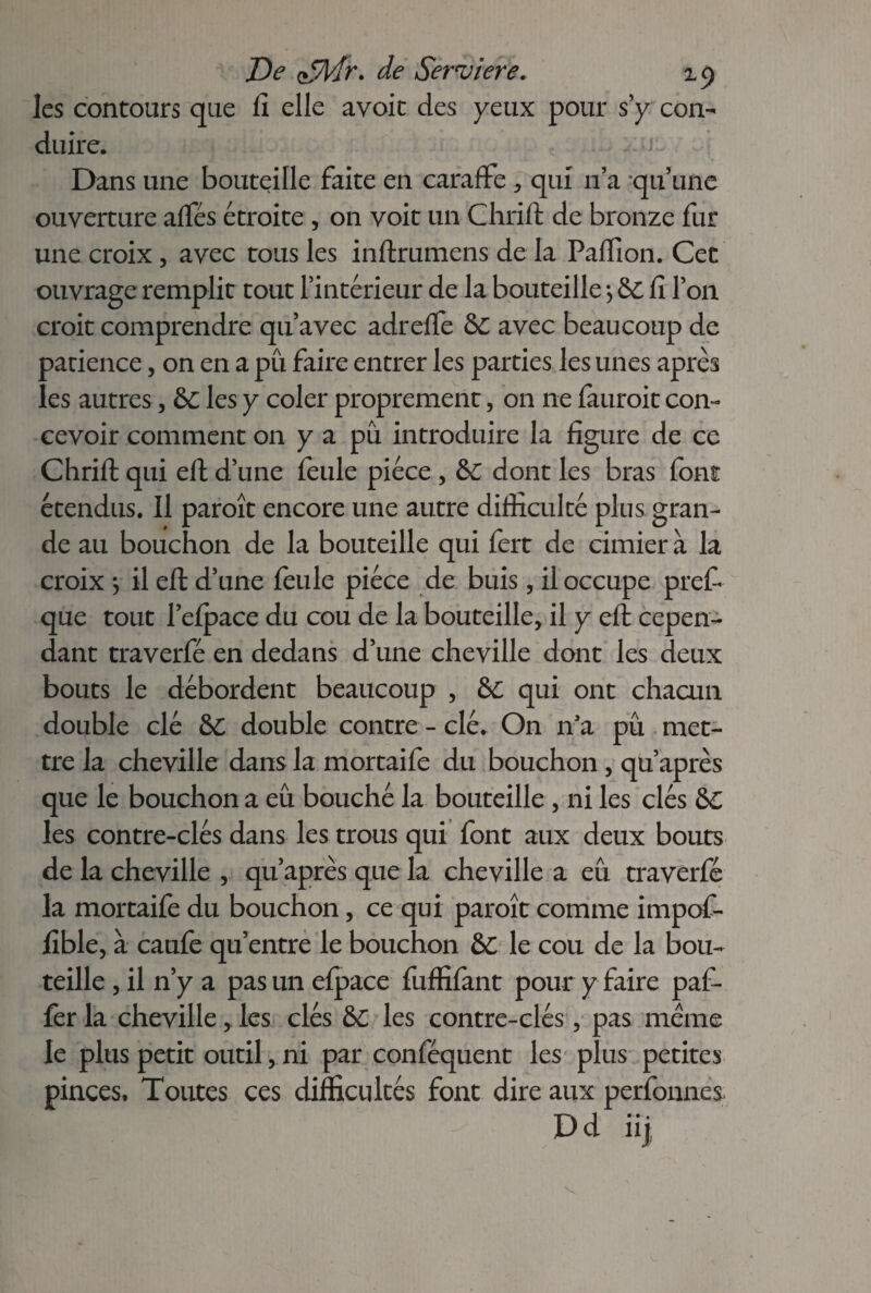 les contours que fi elle avoir des yeux pour s y con¬ duire. Dans une bouteille faite en caraffe * qui n’a qu’une ouverture affés étroite , on voit un Chrift de bronze fur une croix , avec tous les inftrumens de la Paffion. Cet ouvrage remplit tout l’intérieur de la bouteille -, &C fi l’on croit comprendre qu’avec adrelfe &C avec beaucoup de patience, on en a pu faire entrer les parties les unes après les autres, &c les y coler proprement, on ne lauroit con¬ cevoir comment 011 y a pu introduire la figure de ce Chrifi: qui efi: d’une feule pièce, &C dont les bras font étendus. Il paroît encore une autre difficulté plus gran¬ de au bouchon de la bouteille qui fert de cimier à la croix *, il efi: d’une feule pièce de buis, il occupe pref* que tout l’efpace du cou de la bouteille* il y efi: cepen¬ dant traverfé en dedans d’une cheville dont les deux bouts le débordent beaucoup , &C qui ont chacun double clé &C double contre - clé. On n’a pu met¬ tre la cheville dans la mortaife du bouchon , qu’après que le bouchon a eu bouché la bouteille , ni les clés &C les contre-clés dans les trous qui font aux deux bouts de la cheville , qu’après que la cheville a eu traverfé la mortaife du bouchon, ce qui paroît comme impof- fible, à caufe qu’entre le bouchon &C le cou de la bou¬ teille , il n’y a pas un elpace fuffifant pour y faire paf- fer la cheville, les clés &C les contre-clés, pas meme le plus petit outil, ni par conféquent les plus petites pinces. Toutes ces difficultés font dire aux perfonnes Dd iij