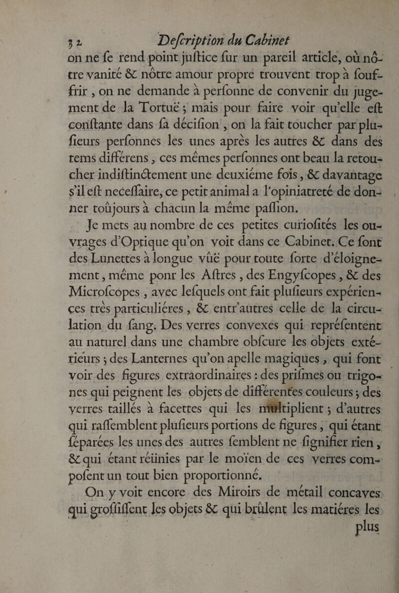 on ne fe rend point juftice fur un pareil article, où nô¬ tre vanité &C nôtre amour propre trouvent trop à fouf- frir , on ne demande à perfonne de convenir du juge¬ ment de la Tortue -, mais pour faire voir qu’elle eft confiante dans fa décifion , on la fait toucher par plu- fleurs perfonnes les unes après les autres ô£ dans des tems différais, ces memes perfonnes ont beau la retou¬ cher indiftinôtement une deuxième fois, &c davantage s’il eft neceffaire, ce petit animal a l'opiniâtreté de don¬ ner toujours à chacun la meme paffion. Je mets au nombre de ces petites curiofités les ou¬ vrages d’Optique qu’on voit dans ce Cabinet. Ce font des Lunettes à longue vûë pour toute forte d’éloigne¬ ment , meme ponr les Affres, des Engyfcopes, &C des Microfcopes, avec lefquels ont fait plufieurs expérien¬ ces très particulières, &C entr’autres celle de la circu¬ lation du fang. Des verres convexes qui repréfentent au naturel dans une chambre obfcure les objets exté¬ rieurs -, des Lanternes qu’on apelle magiques , qui font voir des figures extraordinaires : des prifmes ou trigo- nes qui peignent les objets de différentes couleurs3 des verres taillés à facettes qui les multiplient 3 d’autres qui raffemblent plufieurs portions de figures, qui étant leparées les unes des autres femblent ne lignifier rien, & qui étant réiinies par le moïen de ces verres com- pofent un tout bien proportionné. On y voit encore des Miroirs de métail concaves qui grofliffent les objets &; qui brûlent les matières les plus