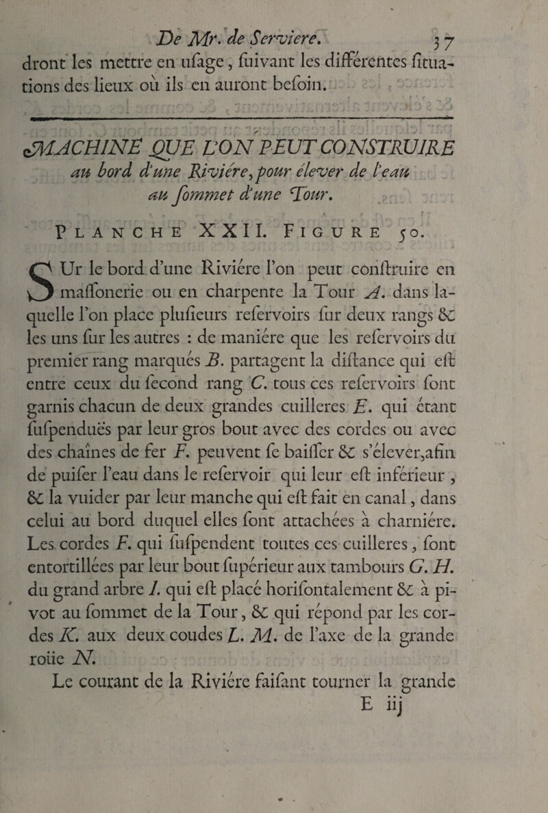 diront les mettre en ufage, fuivant les différentes lîtua- tions des lieux 011 ils en auront befoin. 1 ^ •J C' J ^MACHINE QUE VON PEUT CONSTRUIRE au bord dune Rivière,pour élever de le au au fommet dune Tour. .c il Planche XXII. Figure 50. ■ \\ , •ér - ■' ■ i SUr le bord d’une Rivière l’on peut conftruire en maffonerie ou en charpente la Tour A. dans la¬ quelle l’on place plulieurs refervoirs fur deux rangs &; les uns fur les autres : de manière que les refervoirs du premier rang marqués B. partagent la diftance qui eft entre ceux du fécond rang Ctous ces refervoirs font garnis chacun de deux grandes cuillères E. qui étant fufpenduës par leur gros bout avec des cordes ou avec des chaînes de fer F. peuvent fe bailler &C s’élever,afin de puifer l’eau dans le refervoir qui leur eft inférieur , 6C la vuider par leur manche qui eft fait en canal, dans celui au bord duquel elles font attachées à charnière. Les cordes F. qui fufpendent toutes ces cuillères , font entortillées par leur bout fupérieur aux tambours G. H. du grand arbre 1. qui eft placé horifontalement & à pi¬ vot au fommet de la Tour, &C qui répond par les cor¬ des K. aux deux coudes F. M. de l’axe de la grande roüe N. < Le courant de la Rivière faifant tourner la grande