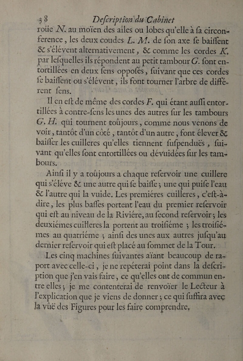 rolie N. au moïen des ailes ou lobes quelle à fa circon¬ férence , les deux coudes L. M. de fon axe fe baiffent &C seléyent alternativement, &C comme les cordes IC par lefquelles ils répondent au petit tambour G. font en¬ tortillées en deux fens oppofés, fuivant que ces cordes le baillent ou s’élèvent , ils font tourner l’arbre de diffé¬ rent fens. Il en eft de meme des cordes F. qui étant auffi entor¬ tillées à contre-fens les unes des autres fur les tambours G. H. qui tournent toujours, comme nous venons de voir, tantôt d’un côté , tantôt d’un autre, font élever §Ç bailler les cuillères quelles tiennent fufpenduës , fui¬ vant qu’elles font entortillées ou dévuidées fur les tam¬ bours. Ainfl il y a toujours a chaque refervoir une cuillère qui s’élève & une autre quife baiffe -, une qui puife l’eau & l’autre qui la vuide. Les premières cuillères, c’eft-à^ dire, les plus baifes portent l’eau du premier refervoir qui eft au niveau de la Rivière, au fécond refervoir $ les deuxièmes cuillères la portent au troiftéme -, les troifîé- mes au quatrième -, ainfî des unes aux autres jufqu’au dernier refervoir qui eft placé au fommet de la Tour. Les cinq machines fuivantes aïant beaucoup de ra- port avec celle-ci, je ne repéterai point dans la defcri¬ ption que j’en vais faire, ce quelles ont de commun en¬ tre elles-, je me contenterai de renvoïer le Leéleur à l’explication que je viens de donner -, ce qui fuftira avec la vue des Figures pour les fairç comprendre,