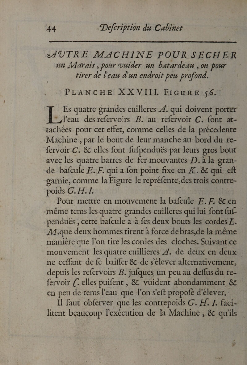 <îAVTRE MJCHINE POUR SECHER un Marais, pour vuider un batardeau , ou pour tirer de beau d'un endroit peu profond. « Planche XXVIII. Figure 56. LEs quatre grandes cuillères A. qui doivent porter l’eau des refervoirs B. au refervoir C. font at¬ tachées pour cet effet, comme celles de la precedente Machine , par le bout de leur manche au bord du re¬ fervoir C. &: elles font fufpendues par leurs gros bout avec les quatre barres de fer mouvantes D. à la gran¬ de bafcule E. F. qui a fon point fixe en K. &c qui efl: garnie, comme la Figure le repréfente,des trois contre¬ poids G. H. /. Pour mettre en mouvement la bafcule F. F. &C en meme tems les quatre grandes cuillères qui lui font fuf- pendues, cette bafcule a à fes deux bouts les cordes L• ^.que deux hommes tirent à force de bras,de la même manière que l’on tire les cordes des cloches. Suivant ce mouvement les quatre cuillieres /J. de deux en deux ne ceffant de fe baiffer &C de s’élever alternativement, depuis les refervoirs B. jufques un peu au deffus du re¬ fervoir elles puifent, & vuident abondamment &C en peu de tems l’eau que l’on s’eft propofé d’élever. Il faut obferver que les contrepoids G. A !• faci¬ litent beaucoup l’exécution de la Machine 5 ôc qu’ils