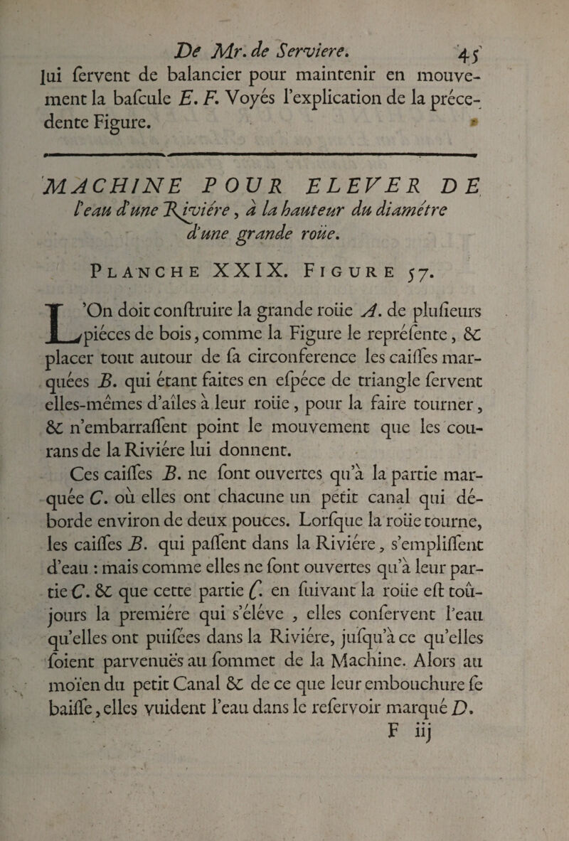 lui fervent de balancier pour maintenir en mouve¬ ment la bafcule E. F. Vo y es l’explication de la prece¬ dente Figure. MACHINE POUR ELEVER DE l'eau d'une Rvyiére, a la hauteur du diamètre diune grande roue. Planche XXIX. Figure 57. L’On doit conftruire la grande roue A. de plufïeurs pièces de bois , comme la Figure le repré fente, Sc placer tout autour de fa circonférence les cailles mar¬ quées B. qui étant faites en elpéce de triangle fervent elles-mêmes d’aîles à leur roiie , pour la faire tourner, 6C n’embarralfent point le mouvement que les cou- rans de la Rivière lui donnent. Ces cailfes B. ne font ouvertes qu a la partie mar¬ quée C. 011 elles ont chacune un petit canal qui dé¬ borde environ de deux pouces. Lorfque la rôtie tourne, les cailfes B. qui partent dans la Rivière, s’emplilfent d’eau : mais comme elles ne font ouvertes qu’à leur par¬ tie C. 6C que cette partie [• en fuivant la roiie eft tou¬ jours la première qui s’élève , elles confervent l’eau quelles ont puifées dans la Rivière, jufqu’àce qu’elles foient parvenues au fommet de la Machine. Alors au moïen du petit Canal 6C de ce que leur embouchure le baille, elles vuident l’eau dans le refervoir marqué D, F nj