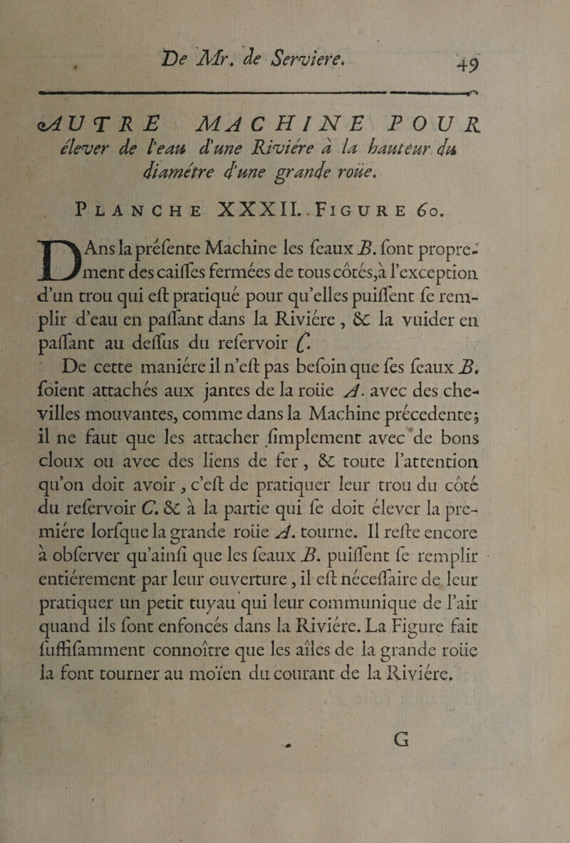 49 zAUTRE machine pour élever de te au d'une Rivière d la hauteur du diamètre d me grande roue. Planche XXXII..Figure 6o. DAns la préfente Machine les féaux B. font propre¬ ment des cailles fermées de tous côtés,à l’exception d’un trou qui efl pratiqué pour qu’elles puilfent fe rem¬ plir d’eau en palfant dans la Rivière , èc la vuider en palFant au delfus du refervoir (. De cette manière il n’efl pas befoin que fes féaux B* foient attachés aux jantes de la rôtie A. avec des che¬ villes mouvantes, comme dans la Machine précédente, il ne faut que les attacher simplement avec de bons doux ou avec des liens de fer, &C toute l’attention qu’on doit avoir , c’eft de pratiquer leur trou du côté du refervoir C. &C à la partie qui fe doit élever la pre¬ mière lorfque la grande roiie A. tourne. Il relie encore à obferver qu’ainfi que les féaux B. puilïent fe remplir entièrement par leur ouverture, il eft nécelfaire de leur pratiquer un petit tuyau qui leur communique de l’air quand ils font enfoncés dans la Rivière. La Figure fait fufîifamment connoître que les ailes de la grande roiie la font tourner au moïen du courant de la Rivière.