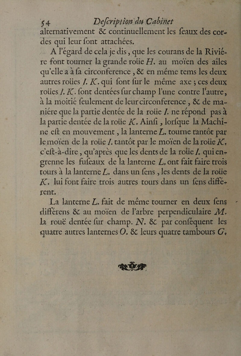 54 Defcription du Cabinet alternativement &C continuellement les féaux des cor¬ des qui leur font attachées. A 1 egard de cela je dis, que les courans de la Riviè¬ re font tourner la grande roiie H. au moïen des aîles qu’elle a à fa circonférence , & en meme tems les deux autres rôties /. K. qui font fur le meme axe -, ces deux roiies I, K. font dentées fur champ lune contre l’autre, à la moitié feulement de leur circonférence , &C de ma¬ nière que la partie dentée de la rôtie /. ne répond pas à la partie dentée de la rôtie K. Ainfi, lorfque la Machi¬ ne eft en mouvement, la lanterne L. tourne tantôt par le moïen de la rôtie /. tantôt par le moïen de la rôtie K, c’eft-à-dire, qu’après que les dents de la roue /. qui en^- grenne les fufeaux de la lanterne L, ont fait faire trois tours à la lanterne L. dans un fens, les dents de la rôtie K• lui font faire trois autres tours dans un fens diffé^ rent. La lanterne L. fait de meme tourner en deux fens différens S>C au moïen de l’arbre perpendiculaire Ad. la roue dentée fur champ. TV. &C par conféquent les quatre autres lanternes O. &c leurs quatre tambours G« tidht,