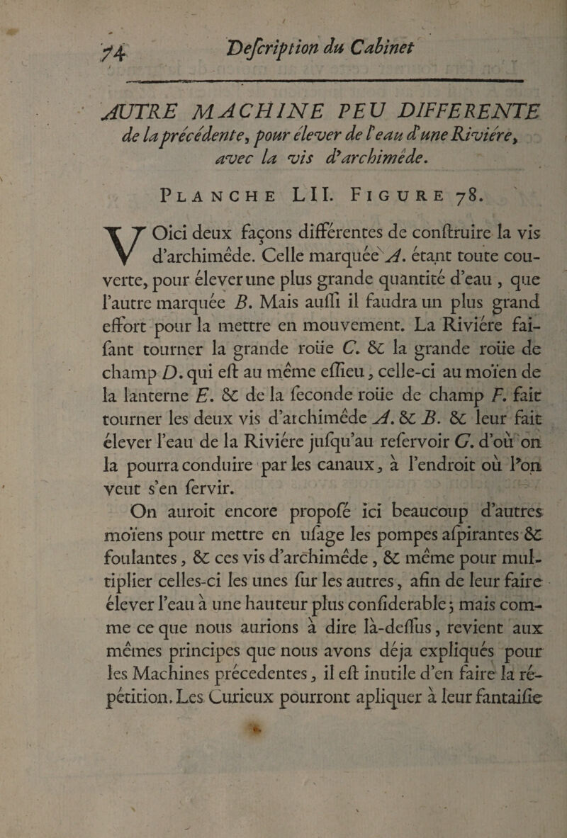 i * * - -. • • ' • • -mtmmn 11  —1~ ~ AUTRE MACHINE PEU DIFFERENTE de la précédente, pour élever de I eau d'une Rivière> avec la vis dlarchimède. Planche LII. Figure 78. VOici deux façons différences de conftruire la vis d’archimêde. Celle marquée ^, étant toute cou¬ verte, pour élever une plus grande quantité d’eau , que l’autre marquée B. Mais aulfi il faudra un plus grand effort pour la mettre en mouvement. La Rivière fai- fant tourner la grande roiie C. 6C la grande roüe de champ D. qui eft au même efîîeu, celle-ci au moïen de la lanterne E. &C de la fécondé roiie de champ F. fait tourner les deux vis d’archimêde A.&C B. 6C leur fait - élever l’eau de la Rivière jufqu’au refervoir G. d’où 011 la pourra conduire parles canaux, à l’endroit où Pou veut s’en fervir. On auroit encore propofé ici beaucoup d’autres moïens pour mettre en ufage les pompes afpirantes 6C foulantes, ÔC ces vis d’archimêde , 6C même pour mul¬ tiplier celles-ci les unes fur les autres, afin de leur faire élever l’eau à une hauteur plus confiderable 3 mais com¬ me ce que nous aurions à dire Ià-deffus, revient aux mêmes principes que nous avons déjà expliqués pour les Machines précédentes, il eft inutile d’en faire la ré¬ pétition. Les Curieux pourront apliquer à leur fantaifte