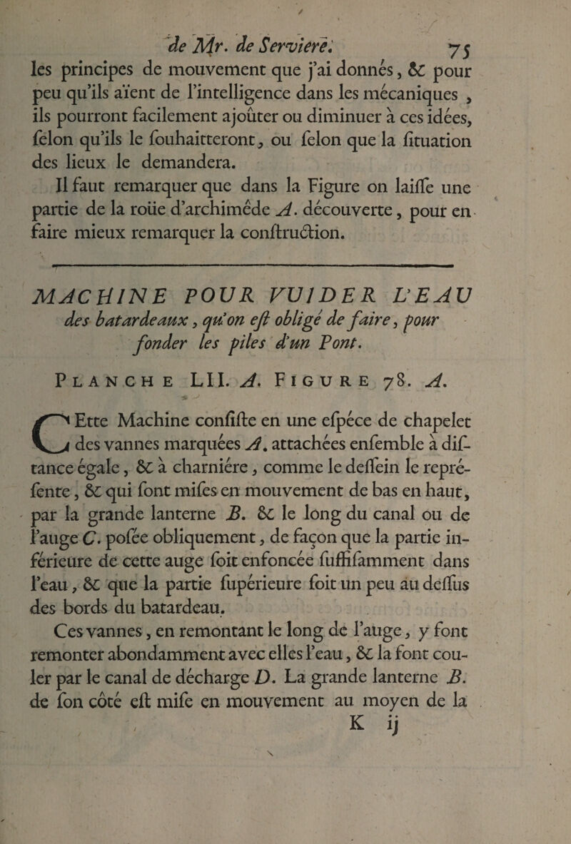 de Mr. de Servierè. 75 les principes de mouvement que j’ai donnés, &: pour peu qu’ils aïent de l’intelligence dans les mécaniques , ils pourront facilement ajouter ou diminuer à ces idées, félon qu’ils le fouhaitteront, ou félon que la fîtuation des lieux le demandera. Il faut remarquer que dans la Figure on laifïe une partie de la roiie d’archimêde A. découverte, pour en faire mieux remarquer la conftruétion. MACHINE POUR VU1DER VEAU des batardeaux, quon efi obligé de faire, pour fonder les piles d’un Pont. Planche LII. Figure 78. A. CEtte Machine confifte en une efpéce de chapelet des vannes marquées A. attachées enfemble à dif- tance égale, 6C à charnière, comme le delfein le repré¬ fente , &: qui font mifes en mouvement de bas en haut, par la grande lanterne B. &C le long du canal ou de l’auge C. pofée obliquement, de façon que la partie in¬ férieure de cette auge foit enfoncée fuffifamment dans l’eau, 6C que la partie fupérieure foit un peu au delfus des bords du batardeau. Ces vannes, en remontant le long de l’auge, y font remonter abondamment avec elles l’eau, &C la font cou¬ ler par le canal de décharge D. La grande lanterne JB. de fon côté eft mife en mouvement au moyen de la K ij /