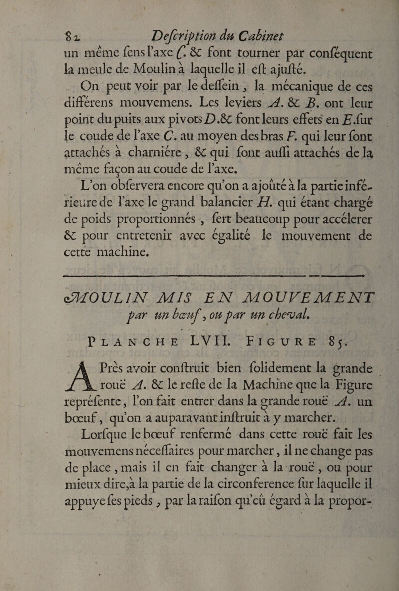 s S z Defcription du Cabinet un meme feus Taxe &C font tourner par conféquent la meule de Moulin à laquelle il eft ajufté. On peut voir par le deffein , la mécanique de ces différais mouvemens. Les leviers A. & B. ont leur ooint du puits aux pivots D.&C font leurs effets en E.(\ur e coude de Taxe C. au moyen des bras F. qui leur font attachés à charnière , &£ qui font auffi attachés de la meme façon au coude de Taxe. L’on obfervera encore qu’on a ajouté à la partie infé¬ rieure de l’axe le grand balancier H. qui étant chargé de poids proportionnés , fort beaucoup pour accélérer &C pour entretenir avec égalité le mouvement de cette machine. UMOULIN MIS EN MOUVEMENT par un bœuf, ou par un cheval. Planche LVII. Figure 85. APrès avoir conftruit bien foiidement la grande roue A. ô£ le reffe de la Machine que la Figure repréfonte, l’on fait entrer dans la grande roue A. un bœuf, qu’on a auparavant inftruit à y marcher. Lorfque le bœuf renfermé dans cette roue fait les mouvemens néceffaires pour marcher, il ne change pas de place , mais il en fait changer à la roue , ou pour mieux dire,à la partie de la circonférence fur laquelle il appuyé fos pieds, par la raifon qu’eu égard à la propor-