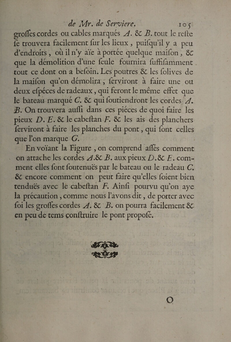 groffes cordes ou cables marqués A. &C B. tout le refte fe trouvera facilement fur les lieux > puifqu’il y a peu d’endroits, où il n’y aïe à portée quelque maifon &C que la démolition d’une feule fournira fuffifamment. tout ce dont on a befoin. Les poutres les folives de la maifon qu’on démolira , ferviront à faire une ou deux efpéces de radeaux, qui feront le meme effet que le bateau marqué C. &C qui foutiendront les cordes A. B. On trouvera aufïl dans ces pièces de quoi faire les pieux D. E. &C le cabeftan F. &C les ais des planchers ferviront à faire les planches du pont, qui font celles que l’on marque G. En voïant la Figure , on comprend aftes comment on attache les cordes A&C B. aux pieux D.&C E. com¬ ment elles font foutenuës par le bateau ou le radeau C &C encore comment on peut faire qu’elles foient bien tendues avec le cabeftan F. Ainfi pourvu qu’on aye la précaution , comme nous l’avons dit, de porter avec foi les groffes cordes A. &C B. 011 pourra facilement en peu de tems çonftruire le pont propofé. isIGjjpSb O