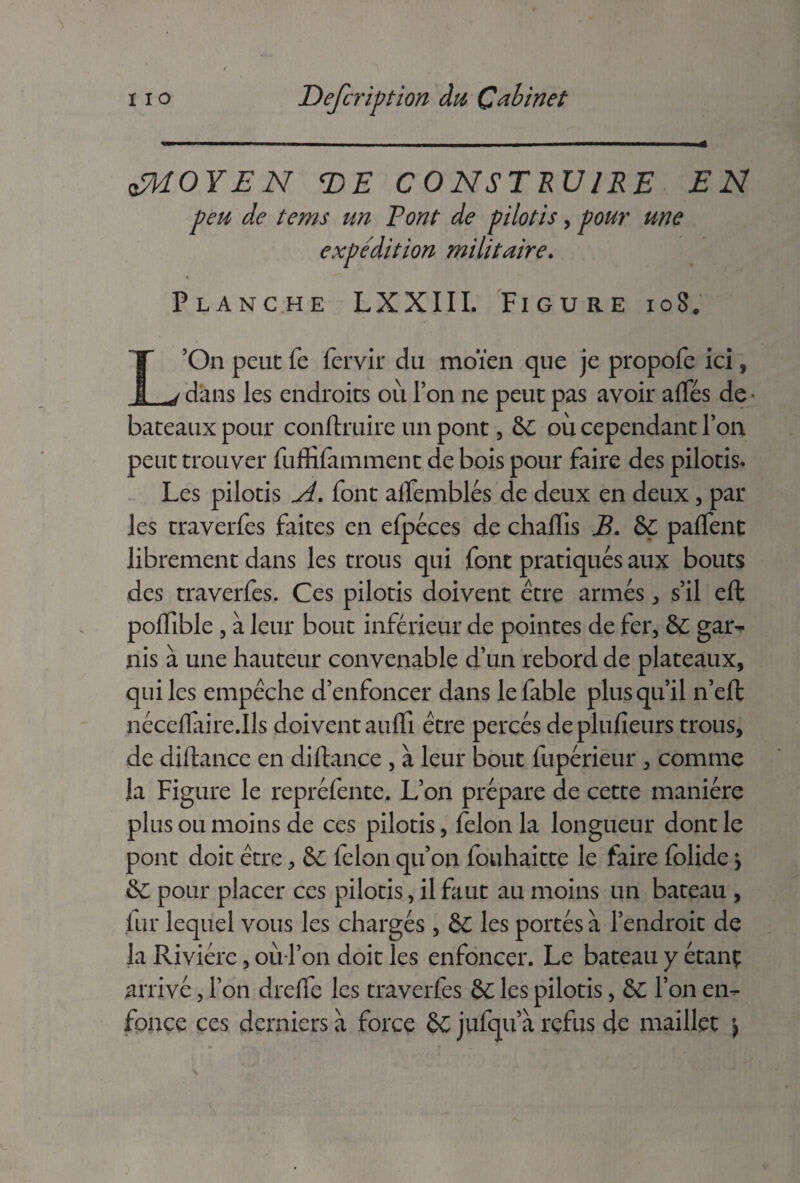 oJMOYEN <DE CONSTRUIRE EN peu de tems un Vont de pilotis, pour une expédition militaire. « Planche LXXIII. Figure ioS. L’On peut fe fervir du moïen que je propofe ici, dans les endroits où Ton ne peut pas avoir aflfés de bateaux pour conftruire un pont, &C où cependant Ton peut trouver fuffifamment de bois pour faire des pilotis. Les pilotis A. font affemblés de deux en deux, par les traveries faites en efpéces de chalfis B. ÔÇ palfent librement dans les trous qui font pratiqués aux bouts des traverfes. Ces pilotis doivent être armés, s’il efh polfible , à leur bout inférieur de pointes de fer, 6ç gar¬ nis à une hauteur convenable d’un rebord de plateaux, qui les empêche d’enfoncer dans le fable plus qu’il n’effc néceflaire.Ils doivent aulfi être percés deplufieurs trous, de diftance en diftance , à leur bout fupérieur , comme la Figure le repréfente. L’on prépare de cette manière plus ou moins de ces pilotis, félon la longueur dont le pont doit être, ôc lelon qu’on fouhaitte le faire folide > & pour placer ces pilotis, il faut au moins un bateau , lut lequel vous les chargés , & les portés à l’endroit de la Rivière, où l’on doit les enfoncer. Le bateau y étanç arrivé, l’on drefte les traverfes &C les pilotis, 8t l’on en¬ fonce ces derniers à force Ô£ jufqu’à refus de maillet \