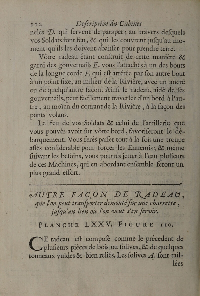 xi% Defcription du Cabinet nclés T), qui fervent de parapet -, au travers defquels vos Soldats font feu, &C qui les couvrent jufquau mo¬ ment qu’ils les doivent abaiffer pour prendre terre. Vôtre radeau étant confirait de cette manière &C o*arni des gouvernails E. vous l’attachés à un des bouts de la longue corde F. qui eft arrêtée par fon autre bout à un point fixe, au milieu de la Rivière, avec un ancre ou de quelqu’autre façon. Ainfi le radeau, aidé de fes gouvernails, peut facilement traverfer d’un bord à l’au¬ tre , au moïen du courant de la Rivière , à la façon des ponts volans. Le feu de vos Soldats &C celui de l’artillerie que vous pouvés avoir fur vôtre bord, favoriferont le dé¬ barquement. Vous ferés paffer tout à la fois une troupe affés confiderable pour forcer les Ennemis ; & même fuivantles befoins, vous pourrés jetter à l’eau plufieurs de ces Machines,qui en abordant enfemble feront un plus grand effort. oAUTRE FACON DE T^ADEAU, que l'on peut tranfporter démonté fur une charrette , jufquau lieu où ton ‘veut s’en fervir. Planche LXXV. Figure ho. CE radeau eft compofé comme le précèdent de plufieurs pièces de bois ou folives, &C de quelques tonneaux vuides bien reliés. Les folives A. font tail¬ lées