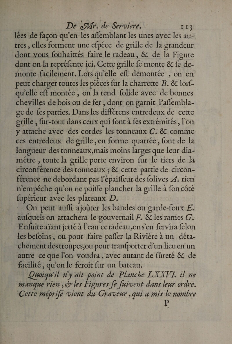 lces de façon qu’en les aflemblant les unes avec les au¬ tres , elles forment une efpéce de grille de la grandeur dont vous fouhaittés faire le radeau, & de la Figure dont on la repréfente jci. Cette grille fe monte &c fe de- monte facilement. Lots qu’elle eft démontée , on en peut charger toutes les pièces fur la charrette B. &C lorf- qu’elle eft montée , on la rend folide avec de bonnes chevilles de bois ou de fer, dont on garnit Paftembla- ge de fes parties. Dans les différens entredeux de cette grille , fur-tout dans ceux qui font à fes extrémités, Ton y attache avec des cordes les tonneaux C. ô£ comme ces entredeux de grille, en forme quarrée, font de la longueur des tonneaux,mais moins larges que leur dia¬ mètre , toute la grille porte environ fur le tiers de la circonférence des tonneaux 3 & cette partie de circon¬ férence ne débordant pas l’épaifteur des folives A. rien n’empêche qu’on ne puifte plancher la grille à fon côté fupérieur avec les plateaux D. On peut aufll ajouter les bandes ou garde-foux E. aufquels on attachera le gouvernail F. & les rames G. Enfuite aïant jetté à l’eau ceradeau,ons’en fervira félon les befoins, ou pour faire paffer la Rivière à un déta¬ chement des troupes,ou pour tranlporter d’un lieu en un autre ce que l’on voudra , avec autant de fureté & de facilité, qu’on le feroit fur un bateau. Quoiqu'il riy ait point de Planche LXXVI. il ne manque rien , & les Figures fe fuirent dans leur ordre. Cette méprife vient du Graveur, qui a mis le nombre P