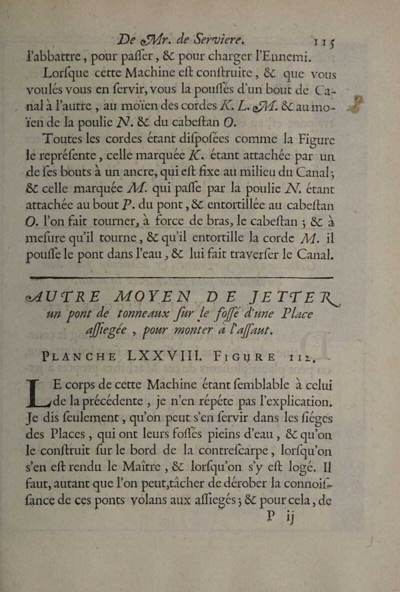 De <>*7l/fr. de Serviere. 11 $ l’abbactre, pour paffer, &c pour charger l’Ennemi. Lorfque cette Machine eft conftruite , &: que vous voulés vous en fervir, vous la poulfés d’un bout de Ca- . nal à l’autre , au moïen des cordes IC L. &C au mo- ïen de la poulie N. &C du cabeftan O. Toutes les cordes étant difpofées comme la Figure le repréfente, celle marquée IC. étant attachée par un de fes bouts à un ancre, qui eft fixe au milieu du Canal ; &C celle marquée M. qui paffe par la poulie N. étant attachée au bout P. du pont, &C entortillée au cabeftan O. 1 ’on fait tourner, à force de bras, le cabeftan -, & à mefure qu’il tourne, & qu’il entortille la corde M. il pouffe le pont dans l’eau, & lui fait traverfer le Canal. MU DRE MOYEN DE JETTER^ un font de tonneaux fur le fojfe d'une Place ajfiegée , pour monter a lajfaut. Planche LXXVIII. Figure m. - LE corps de cette Machine étant femblable à celui de la précédente , je n’en répété pas l’explication. Je dis feulement, qu’on peut s’en fervir dans les fiéges des Places, qui ont leurs foffés pieins d’eau, & qu’on le conftruit fur le bord de la contre (carpe, lorfqu’on s’en eft rendu le Maître , &C lorfqu’on s’y eft logé. Il faut, autant que l’on peut,tâcher de dérober la connoif- fance de ces ponts volans aux affiegés *, &C pour cela, de P ij