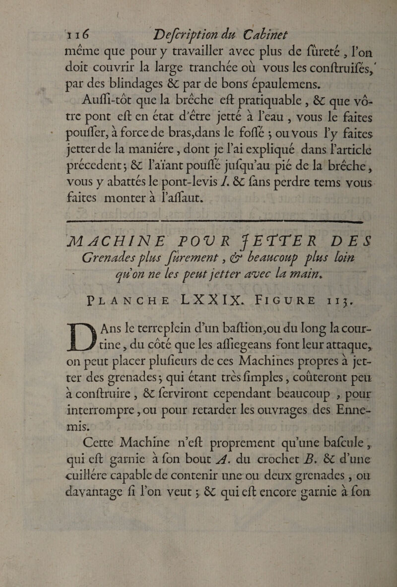 lié Defcription du Cabinet meme que pour y travailler avec plus de fureté , Ton doit couvrir la large tranchée où vous les conftruifésf par des blindages &c par de bons épaulemens. Auffi-tôt que la brèche eft pratiquable , &C que vô¬ tre pont eft en état d’ètre jetté à l’eau , vous le faites pouffer, à force de bras,dans le foffé -, ou Vous l’y faites jetter de la manière , dont je l’ai expliqué dans l’article précèdent*, &C l’aïantpouflé jufqu’au pie de la brèche, vous y abattés le pont-levis L &C fans perdre tems vous faites monter à l’alfaut. MACHINE PO V R JETTE R DES Grenades plus furement, & beaucoup plus km quon ne les peut jetter avec la main* Planche LXXIX. Figure ii$. DAns le terrepîein d'un baftion,ou du long la cour¬ tine ? du côté que les alfiegeans font leur attaque* on peut placer plufieurs de ces Machines propres à jet¬ ter des grenades -, qui étant très fimples, coûteront peu a conftruire , & ferviront cependant beaucoup , pour interrompre, ou pour retarder les ouvrages des Enne¬ mis. « Cette Machine n’eft proprement qu’une bafcule r qui eft garnie à fon bout A. du crochet B. & d’une cuillère capable de contenir une ou deux grenades, ou davantage fi Ton veut * qui eft encore garnie à fon
