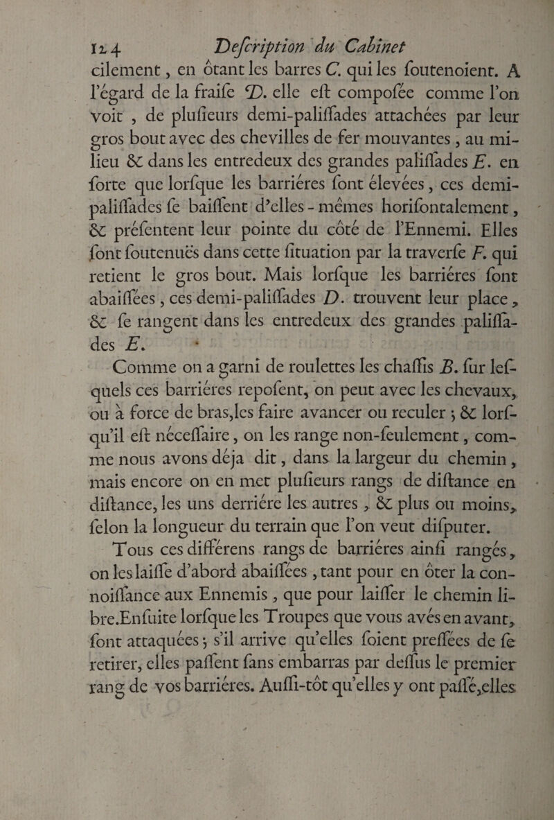 cilement, en ôtant les barres C. qui les foutenoient. A l’égard de la fraife <D. elle eft compofée comme l’on voit , de plufieurs demi-paliflades attachées par leur gros bout avec des chevilles de fer mouvantes, au mi¬ lieu de dans les entredeux des grandes paliffades E. en forte que lorfque les barrières lont élevées, ces demi- paliffades fe bailfent d’elles - mêmes horifontalement, de préfentent leur pointe du côté de l’Ennemi. Elles font foutenuës dans cette fïtuation par la traverfe F. qui retient le gros bout. Mais lorfque les barrières font abaiftées, ces demi-paliflades D. trouvent leur place * de fe rangent dans les entredeux des grandes palilïa- des E* Comme on a garni de roulettes les chafïïs B. fur lef- quels ces barrières repofent, on peut avec les chevaux, ou à force de bras,les faire avancer ou reculer -, de lorf- qu’il eft nécelfaire, on les range non-feulement, com¬ me nous avons déjà dit, dans la largeur du chemin , mais encore on en met plufieurs rangs de diftance en diftance, les uns derrière les autres > de plus ou moins> félon la longueur du terrain que l’on veut difputer. Tous cesdifférens rangs de barrières ainfi rangés, on les laide d’abord abaiftees ,tant pour en ôter la con- noiffance aux Ennemis , que pour laifter le chemin li- bre.Enfuite lorfque les Troupes que vous avés en avant, font attaquées -, s’il arrive quelles foient preffées de fe retirer, elles pafTent fans embarras par deffus le premier rang de vos barrières. Auffi-tôt quelles y ont palfé,elles