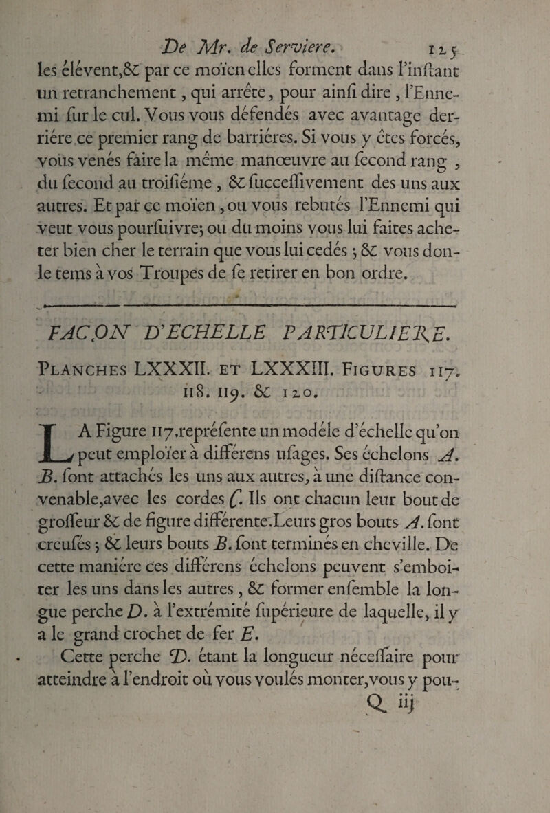 les élévent,&£ par ce moïen elles forment dans l’inftant un retranchement, qui arrête, pour ainfî dire , l’Enne- mi fur le cul. Vous vous défendes avec avantage der¬ rière ce premier rang de barrières. Si vous y êtes forcés, vous venés faire la même manœuvre au fécond rang , du fécond au troiliéme , &C fucceflivement des uns aux autres. Et par ce moïen ,011 vous rebutés l’Ennemi qui veut vous pourfuivre*, ou du moins vous lui faites ache¬ ter bien cher le terrain que vous lui cédés *, &C vous don- le tems à vos Troupes de fe retirer en bon ordre. . - - . < .<•*.. » .. , ... F AC tO N D'ECHELLE PARTICULIERE. Planches LXXXII. et LXXXIII. Figures 117. il S. 119. &c no, LA Figure Ii7,repréfente un modèle d’échelle qu’on peut emploïer à différons ufages. Ses échelons A. B. font attachés les uns aux autres, à une diftance con¬ venable,avec les cordes C Us ont chacun leur bout de groffeur &C de figure différenter/Leurs gros bouts A. font creufés -, &C leurs bouts B. font terminés en cheville. De cette manière ces différais échelons peuvent s’emboi- ter les uns dans les autres , &C former enfemble la lon¬ gue perche D. à l’extrémité fupérieure de laquelle, il y a le grand crochet de fer E. Cette perche ï). étant la longueur néceffaire pour atteindre à l’endroit ou vous voulés monter,vous y pou- a üj