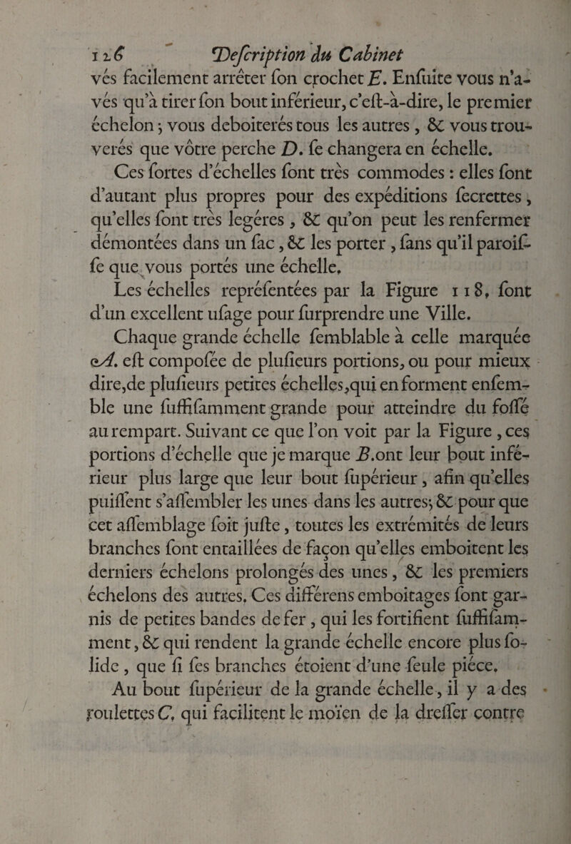 vés facilement arrêter fon crochet E. Enfuite vous n*a- vés qu'à tirer fon bout inférieur, c’eft-à-dire, le premier échelon} vous deboiterés tous les autres , &C vous trou- verés que vôtre perche D. fe changera en échelle. Ces fortes d’échelles font très commodes : elles font d’autant plus propres pour des expéditions fecrettes, quelles font très légères * &C qu’on peut les renfermer démontées dans un fac, &C les porter, fans qu’il paroiE fe que vous portés une échelle. Les échelles repréfentées par la Figure 118, font d’un excellent ufage pour furprendre une Ville. Chaque grande échelle femblable à celle marquée oA. eft compofée de plufieurs portions, ou pour mieux dire,de plufieurs petites échelles,qui en forment enfem-r ble une fuffifamment grande pour atteindre du folfé au rempart. Suivant ce que l’on voit par la Figure ,ces portions d’échelle que je marque B.ont leur bout infé¬ rieur plus large que leur bout fupérieur, afin qu’elles puiffent s’affembler les unes dans les autres*, & pour que cet aflemblage foit jufte, toutes les extrémités de leurs branches font entaillées de façon quelles emboîtent les derniers échelons prolongés des unes, &C les premiers échelons des autres. Ces différens emboîtages font gar¬ nis de petites bandes de fer , qui les fortifient fufîifam- ment,&C qui rendent la grande échelle encore plusfo- lide , que fi fes branches étoient d'une feule pièce. Au bout fupérieur de la grande échelle, il y a des roulettes C, qui facilitent le moïen de la drelfer contre