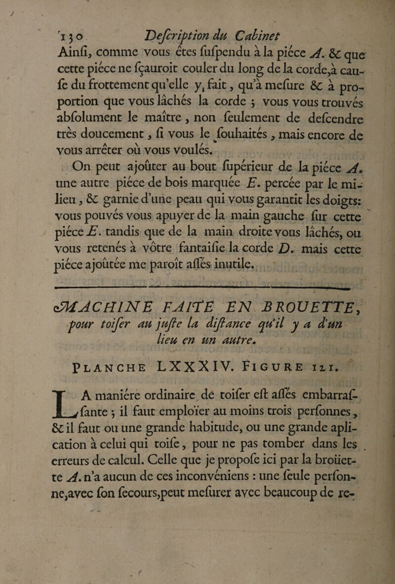 Ainfî, comme vous êtes fufpendu à la pièce A. & que cette pièce ne fçauroit couler du long de la corde,à eau- fe du frottement quelle y, fait, qu a mefure &C à pro¬ portion que vous lâchés la corde * vous vous trouvés abfolument le maître , non feulement de defeendre très doucement * lî vous le jfouhaités , mais encore de vous arrêter où vous voulés. On peut ajouter au bout fupérieur de la pièce A. une autre pièce de bois marquée E. percée par le mi¬ lieu , garnie d’une peau qui vous garantit les doigts: vous pouvés vous apuyer de la main gauche fur cette pièce E. tandis que de la main droite vous lâchés, ou vous retenés à vôtre fantailie la corde D. mais cette pièce ajoutée me paroît alfés inutile. ^MACHINE FAITE EN BROUETTE, pour toifer au jufie la dijlance qu’il y a d’un lieu en un autre. Planche LXXXIV. Figure iu. LA manière ordinaire dé toifèr eft afles embarraf. fante -, il faut emploïer au moins trois perfonnes, &C il faut ou une grande habitude, ou une grande apli- cation à celui qui toife, pour ne pas tomber dans les erreurs de calcul. Celle que je propofe ici par la broüet- te A. n’a aucun de ces inconvéniens : une feule perfon- ne,avec fon fecours,peut mefurer avec beaucoup de re-