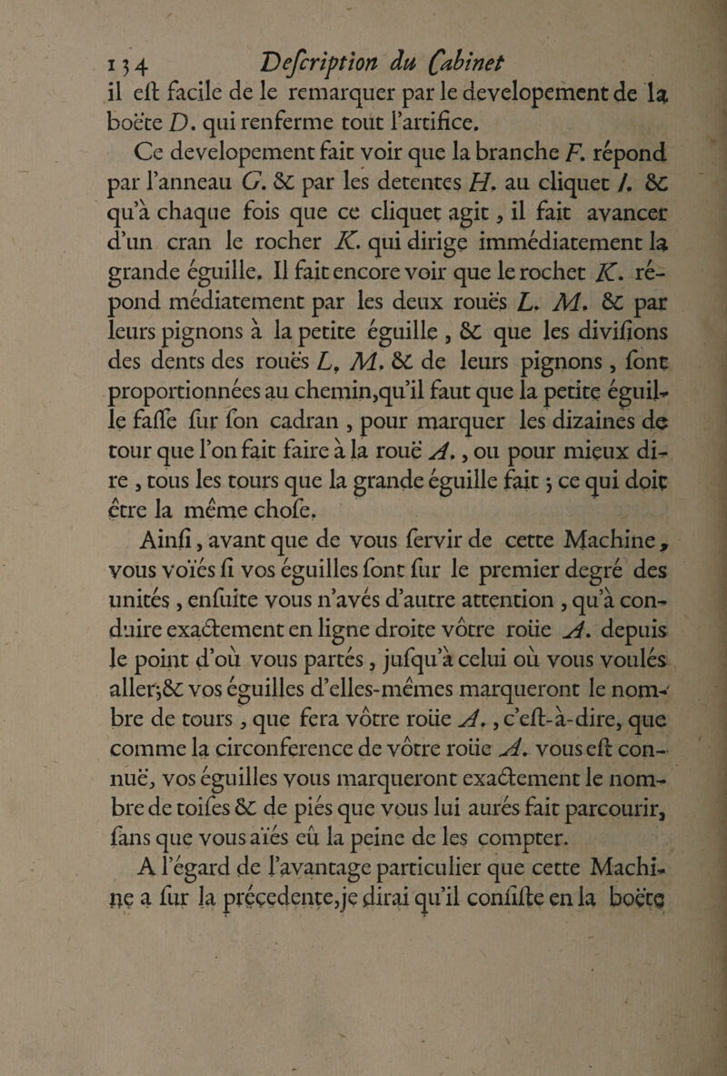 il elt facile de le remarquer par le developement de 1$ boete D. qui renferme tout l'artifice. Ce developement fait voir que la branche F. répond par l'anneau G. & par les détentes FL au cliquet /. &C qu'à chaque fois que ce cliquet agit, il fait avancer d'un cran le rocher IC qui dirige immédiatement la grande éguille, Il fait encore voir que le rochet IC. ré¬ pond médiatement par les deux roues L. A4. &C par eurs pignons à la petite éguille , 6C que les divifions des dents des roues L, A4, &C de leurs pignons, font proportionnées au chemin,qu’il faut que la petite éguib le fade fur fon cadran , pour marquer les dizaines de tour que l’on fait faire à la roue A., ou pour mieux di^ re , tous les tours que la grande éguille fait *, ce qui doit être la même chofe. Ainfi, avant que de vous fervir de cette Machine , vous voïés fi vos éguilles font fur le premier degré des unités, enfuite vous n'avés d'autre attention , qu’à con^ duire exactement en ligne droite vôtre roiie A. depuis le point d’où vous partes, jufqu’à celui où vous voulés allers vos éguilles d’elles-mêmes marqueront le nom¬ bre de tours, que fera vôtre roiie A., c’eft-à-dire, que comme la circonférence de vôtre roiie A. vous eft con¬ nue, vos éguilles vous marqueront exactement le nom¬ bre de toifes & de pies que vous lui aurés fait parcourir, fans que vous aies eù la peine de les compter. A l’égard de l'avantage particulier que cette Machb ne a fur la precedente,je dirai qu’il confifte en la boçto