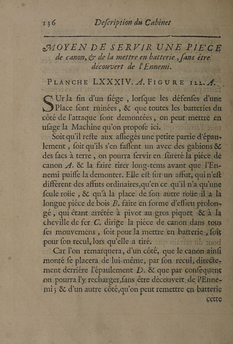 éYiOYEN DE SERVIR UNE PI DCE de canon, & de la mettre en batterie ,fans être découvert de t Ennemi. Planche LXXXIV, ^.Figure hl.A. Urla fin d’un fiége , lorfque les défenfes d’nne Place font ruinées, & que toutes les batteries du côté de l’attaque font démontées, on peut mettre en ufage la Machine qu’on propofe ici. Soit qu’il relie aux afiiegés une petite partie d’épau- lement , foit qu’ils s’en fallent un avec des gabions &C des facs à terre , on pourra fervir en fureté la pièce de canon A- ô£ la faire tirer long-tems avant que l’En¬ nemi puilfe la démonter. Elle ell fur un affût, quin’eft différent des affûts ordinaires,qu’en ce qu’il n’a qu’une feule rôtie , &: qu’à la place de fon autre roue il a la longue pièce de bois B. faite en forme d’effieu prolon¬ gé , qui étant arrêtée à pivot au gros piquet & à la cheville de fer C\ dirige la pièce de canon dans tous fes mouvemens , foit pour la mettre en batterie , foit pour fon recul, lors qu’elle a tiré. Car l’on remarquera, d’un côté, que le canon ainfi monté fe placera de lui-même, par fon recul, dire£teT ment derrière l’épaulement D, que par çonféquent on pourra l’y recharger/ans être découvert de PEnne- mi j d’un autre côté,qu’on peut remettre çn batterie