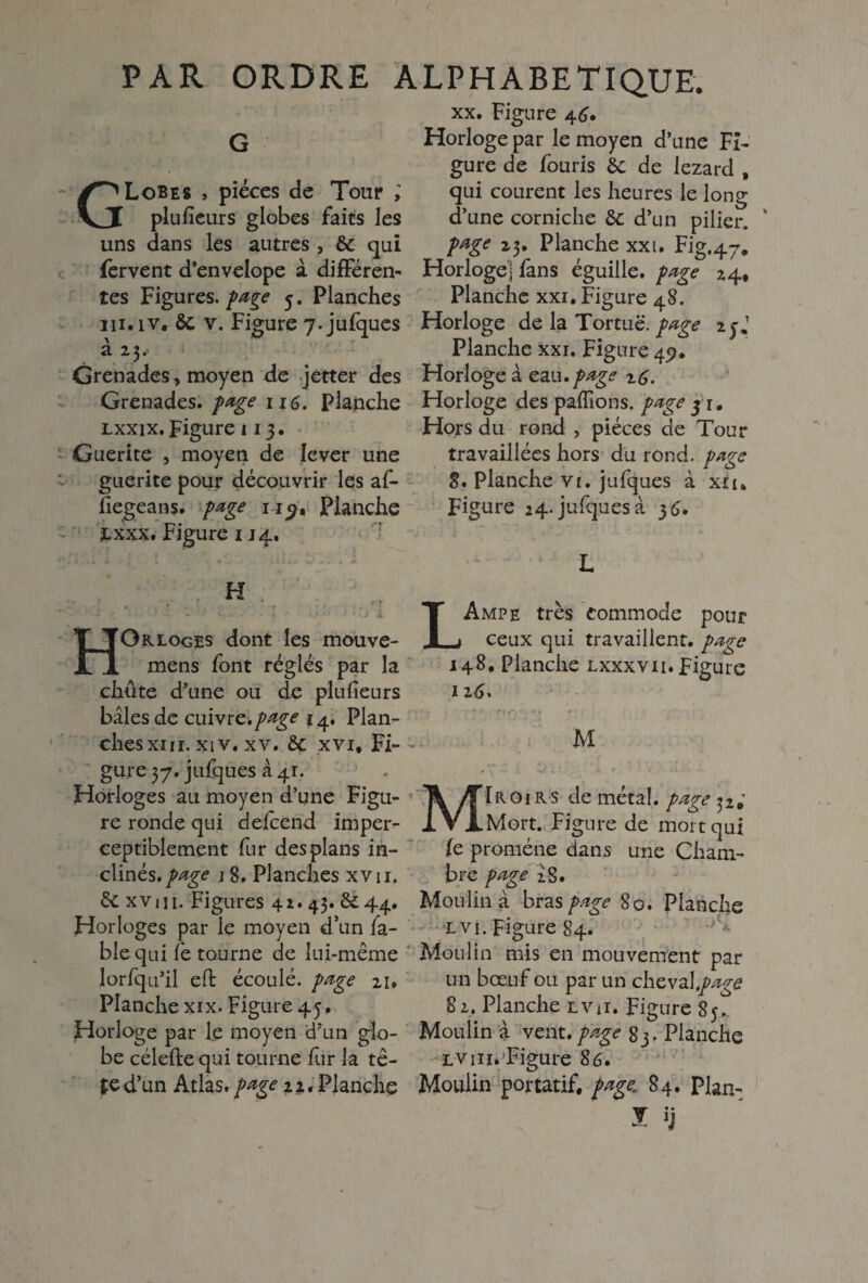 G GLobes , pièces de Tour ; plufîeurs globes faits les uns dans les autres , & qui fervent d’envelope à différen¬ tes Figures, page 5. Planches m. iv. & v. Figure 7. jufques à 23. Grenades, moyen de jetter des Grenades, page 116. Planche lxxix. Figure 11 3. Guerite , moyen de lever une guerite pour découvrir les af- fiegeans. page 1Planche £xxx. Figure 114. H . » * . , •' - > . y, Grloges dont les mouve- mens font réglés par la chûte d’une ou de plufîeurs baies de cuivre, page 14. Plan¬ ches xin. xiv. xv. U xvi. Fi¬ gure 37. jufques à 41. Horloges au moyen d’une Figu¬ re ronde qui defeend imper¬ ceptiblement fur des plans in¬ clinés./^ 1 8, Planches xvu. &c xvin. Figures 42. 43. ^44. Horloges par le moyen d’un fa¬ ble qui fe tourne de lui-même lorfqu’il eft écoulé, page 21, Planche xix. Figure 45. Horloge par le moyen id’un glo¬ be céleftequi tourne fur la tê¬ te d’un Atlas, page 22, Planche xx. Figure 46. Horloge par le moyen d’une Fi¬ gure de fou ris 6c de lézard , qui courent les heures le long d’une corniche 6c d’un pilier. ' page 23, Planche xxi. Fig.47,, Horloge] fans éguiile. page 24, Planche xxi. Figure 48. Horloge de la Tortue, page 1 y J Planche xxi. Figure 49. Horloge à eau •page z6. Horloge des payions, page j 1. Hors du rond , pièces de Tour travaillées hors du rond, page 8. Planche vi. jufques à xiu Figure 24. jufques à 35. L LAmpe très commode pour ceux qui travaillent, page 148. Planche lxxxvii. Figure 116, • ■ * * 1 ** * * f o. • ' * M MIroirs de métal, page 32.’ Mort. Figure de mort qui fe promène dans une Cham¬ bre page iS. Moulina bras page 80. Planche L vi. Figure 84. Moulin mis en mouvement par un bœuf ou par un cheval .page 82. Planche lvh. Figure 85, Moulin à vent, page 83. Planche lv m» Figure 86. Moulin portatif, page, 84. plan- I U