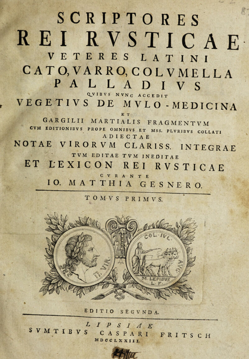 SCRIPTO RES REI RVSTICAE VETERES LATINI CATO, VARRO, COLVMELLA PALLADI VS <L_V IBVS N V N c ACCEDIT VEGETIV S DE MVLO - MEDICINA E T Gargilii Martialis fragmentvm CVM ED1TION1BVS PROPE OMN1BVS ET MSS. PLVRIBVS COLLAT1 A D I E C T A E NOTAE VIROR VM CLARIS S. INTEGRAE T V M EDITAE TVM INEDITAE ET LEXICON REI RVSTICAE C v R a n T E IO. MATTHIA G E S N E R O. T O M V S P R I M V S. L I P S I A E VMTIBVS CASPARI FRITSCH mdcclxxiii. mam, . i . 4