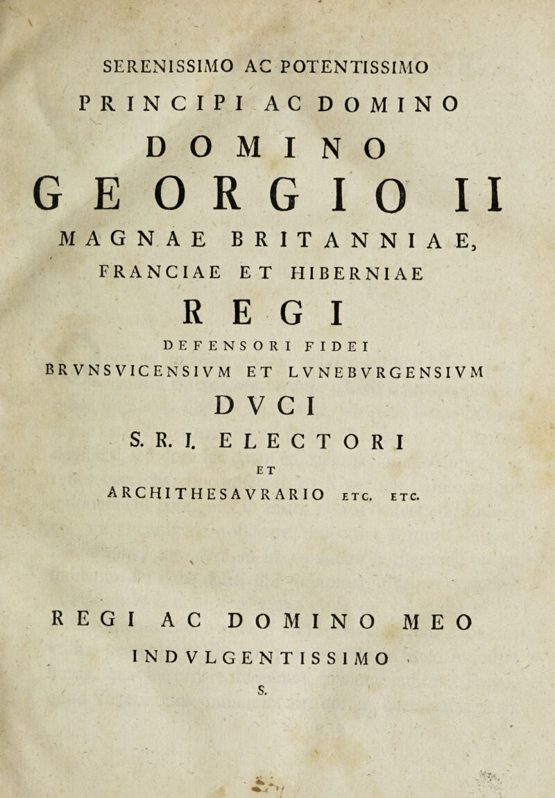 SERENISSIMO AC POTENTISSIMO PRINCIPI AC DOMINO DOMINO G E O R G I 0 I I MAGNAE BRITANNIAE, FRANCIAE ET HIBERNIAE i ■ » REGI DEFENSORI FIDEI BRVNSVICENSIVM ET LVNEBVRGENSIVM D V C I S. R. I. ELECTORI E T , ARCHITHESAVRARIO e t c. etc. REGI AC DOMINO MEO 1ND VLGENTISSIMO • S.