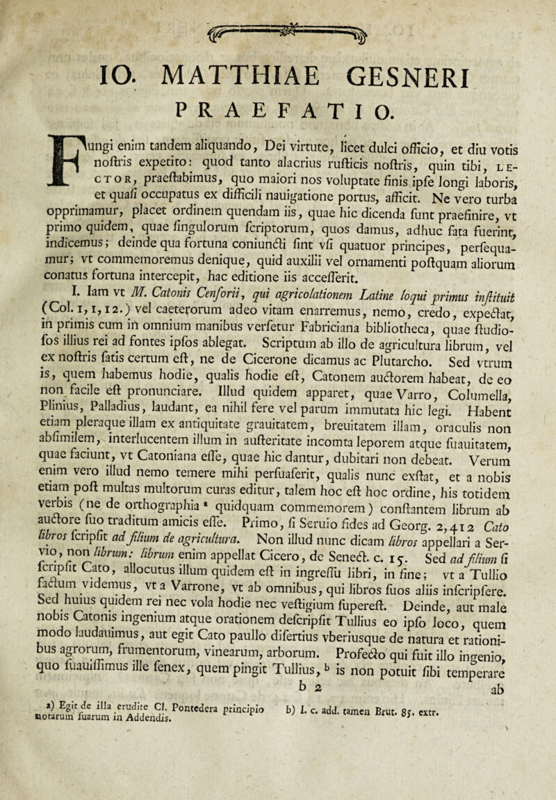 PRAEFATIO. Fungi enim tandem aliquando, Dei virtute, licet dulci officio, et diu votis noftris expetito: quod tanto alacrius rufticis noftris, quin tibi, le¬ ctor, praeftabimus, quo maiori nos voluptate finis ipfe longi laboris, et quafi occupatus ex difficili nauigatione portus, afficit. Ne vero turba opprimamur, placet ordinem quendam iis, quae hic dicenda funt praefinire, vt primo quidem, quae Ungulorum fcriptorum, quos damus, adhuc fata fuerint, indicemus; deinde qua fortuna coniun&i fint vfi quatuor principes, perfequa- mur; vt commemoremus denique, quid auxilii vel ornamenti poftquam aliorum conatus fortuna intercepit, hac editione iis acceflerit. I. Iam vt JW. Catonis Censorii, qui agricolationem Latine loqui 'primus injlituit (Coi. i, i, 12.) vel caeterorum adeo vitam enarremus, nemo, credo, expeftat, in primis cum in omnium manibus verfetur Fabriciana bibliotheca, quae ftudio- fos illius rei ad fontes ipfos ablegat. Scriptum ab illo de agricultura librum, vel ex noftris fatis certum eft, ne de Cicerone dicamus ac Plutarcho. Sed vtrum is, quem habemus hodie, qualis hodie eft, Catonem aucftorem habeat, de eo non facile eft pronunciare. Illud quidem apparet, quae Varro, Columella, Plinius, Palladius, laudant, ea nihil fere vel parum immutata hic legi. Habent etiam pleraque illam ex antiquitate grauitatem, breuitatem illam, oraculis non abfimiLm, interlucentem illum in aufteritate incomta leporem atque fuauitatem, quae faciunt, vt Catoniana effe, quae hic dantur, dubitari non debeat. Verum enim vero illud nemo temere mihi perfuaferit, qualis nunc exftat, et a nobis etiam poft multas multorum curas editur, talem hoc eft hoc ordine, his totidem verbis (ne de orthographia* quidquam commemorem) conflantem librum ab auetore fuo traditum amicis effe. Primo, fi Seruio fides ad Georg. 2,412 Cato libros fcnpfit adfiium de agricultura. Non illud nunc dicam libros appellari a Ser- vto, non librum: librum enim appellat Cicero, de Senec5h c. 15. Sed ad filium fi lcripfit Cato, allocutus illum quidem eft in ingreftu libri, in fine; vt a Tullio faLcum videmus, vt a Varrone, vt ab omnibus, qui libros fuos aliis infcripfere. Sed huius quidem rei nec vola hodie nec veftigium fupereft. Deinde, aut male nobis Catonis ingenium atque orationem defcripfit Tullius eo ipfo loco, quem modo laudauimus, aut egit Cato paullo difertius vberiusque de natura et rationi¬ bus agrorum, frumentorum, vinearum, arborum. Profe<3o qui fuit illo inuenio quo luauiffimus ille fenex, quem pingit Tullius, b is non potuit fibi temperare’ b 2 ab a) Egit de illa erudite Cl. Pontedera principio notarum fuarum in Addendis.