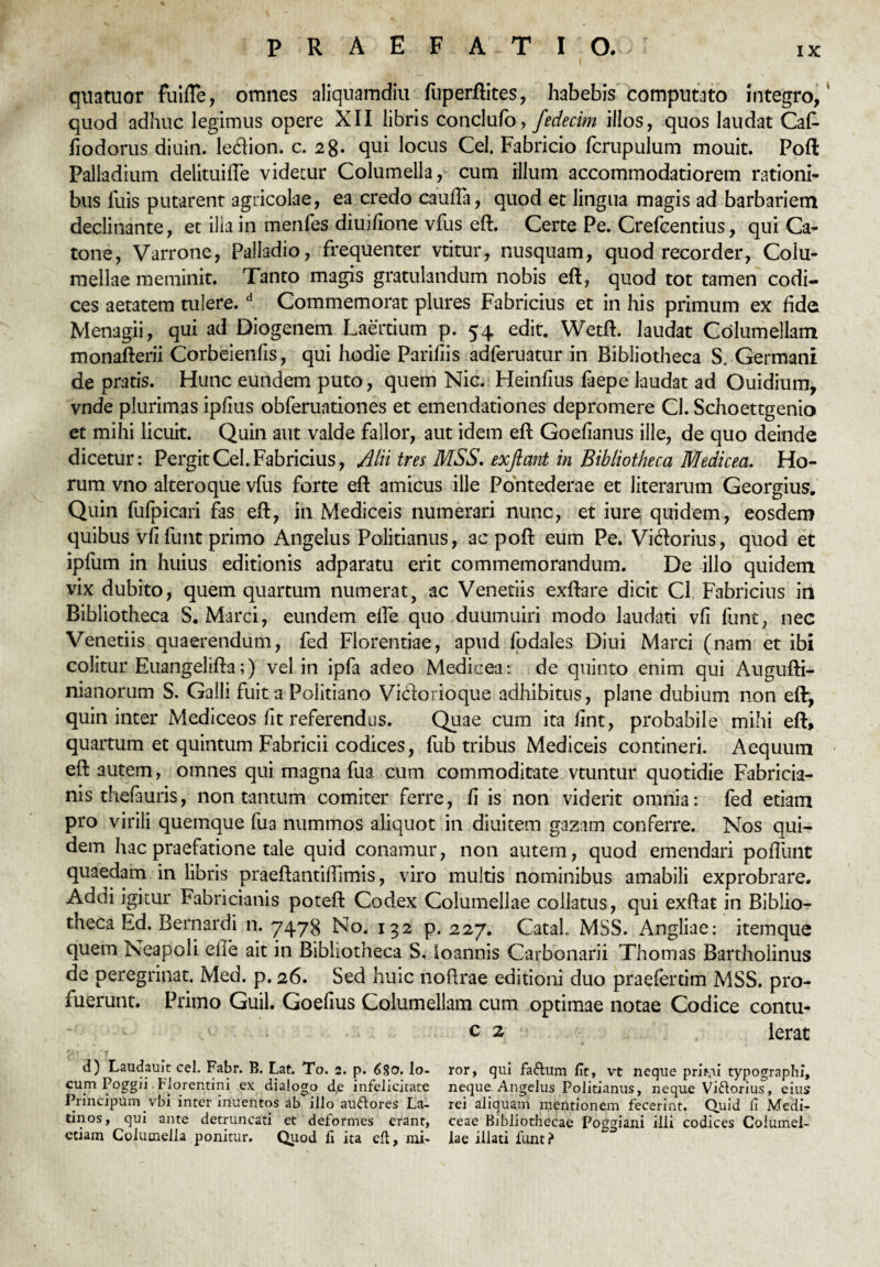 i quatuor fuiffe, omnes aliquamdiu fuperftites, habebis computato integro,' quod adhuc legimus opere XII libris conclufo, fedecim illos, quos laudat CaC- fiodorus diuin. ledion. c. 28- qui locus Cei. Fabricio fcrupulum mouit. Poft Palladium delituifTe videtur Columella, cum illum accommodatiorem rationi¬ bus luis putarent agricolae, ea credo caulTa, quod et lingua magis ad barbariem declinante, et ilia in menfes diuifione vfus eft. Certe Pe. Crefcentius, qui Ca¬ tone, Varrone, Palladio, frequenter vtitur, nusquam, quod recorder, Colu¬ mellae meminit. Tanto magis gratulandum nobis eft, quod tot tamen codi¬ ces aetatem tulere.d Commemorat plures Fabricius et in his primum ex fide Menagii, qui ad Diogenem Laertium p. 54 edit. Wetft. laudat Columellam monafterii Corbeienfis, qui hodie Parifiis adferuatur in Bibliotheca S. Germani de pratis. Hunc eundem puto, quem Nic. Heinfius faepe laudat ad Ouidium, vnde plurimas ipfius obferuationes et emendationes depromere Cl. Schoettgenio et mihi licuit. Quin aut valde fallor, aut idem eft Goefianus ille, de quo deinde dicetur: Pergit Cei. Fabricius, Alii tres MSS. exjlant in Bibliotheca Medicea. Ho¬ rum vno altero que vfus forte eft amicus ille Pontederae et literarum Georgius. Quin fufpicari fas eft, in Mediceis numerari nunc, et iure quidem, eosdem quibus vfi funt primo Angelus Politianus, ac poft eum Pe. Vi<ftorius, quod et ipfum in huius editionis adparatu erit commemorandum. De illo quidem vix dubito, quem quartum numerat, ac Venedis exftare dicit Cl Fabricius in Bibliotheca S. Marci, eundem effe quo duumuiri modo laudati vfi funt, nec Venetiis quaerendum, fed Florentiae, apud fodales Diui Marci (nam et ibi colitur Euangelifta;) vel in ipfa adeo Medicea: de quinto enim qui Augufti- nianorum S. Galli fuit a Politiano Vidforioque adhibitus, plane dubium non eft, quin inter Mediceos fit referendus. Quae cum ita fint, probabile mihi eft, quartum et quintum Fabricii codices, fub tribus Mediceis contineri. Aequum eft autem, omnes qui magna fua cum commoditate vtuntur quotidie Fabricia¬ nis thefauris, non tantum comiter ferre, fi is non viderit omnia: fed etiam pro virili quemque fua nummos aliquot in diuitem gazam conferre. Nos qui¬ dem hac praefatione tale quid conamur, non autem, quod emendari poliunt quaedam in libris praeftantiiTimis, viro multis nominibus amabili exprobrare. Addi igitur Fabricianis poteft Codex Columellae collatus, qui exftat in Biblio¬ theca Ed. Bernardi n. 7478 No. 132 p. 227. Catal. MSS. Angliae: itemque quem Neapoli eile ait in Bibliotheca S. loannis Carbonarii Thomas Bartholinus de peregrinat. Med. p. 26. Sed huic noftrae editioni duo praefertim MSS. pro¬ luerunt. Primo Guil. Goefius Columellam cum optimae notae Codice contu- c 2 Ierat d) Laudauit cel. Fabr. B. Lat. To. 2. p. 6$o. Io- ror, qui faftum fit, vt neque pmru typographi, cum Poggii Florentini ex dialogo de infelicitate neque Angelus Politianus, neque Viflorius, eius Principum vbi inter inuentos ab illo auftores La- rei aliquam mentionem fecerint. Quid fi Medi- tinos, qui ante detruncati et deformes erant, ceae Bibliothecae Poggiani illi codices Coiumel- ctiam Columella ponitur. Quod fi ita eft, mi' lae illati funt?