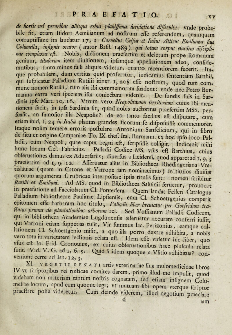 de hortis vet pecoribus aliisque rebus planijffima lucidatione dijferuit: vnde proba¬ bile fit, etiam Ifidori Aemilianum ad noftrum eiTe referendum, quamquam corruptiftime ita laudatur 17, 1 Cornelius Celfus et Mus Atticus Efnilianus fim Columella, infignis orator (arator Bafil. 1489) qui totum corpus eiusdem difcipli- nae complexus eft. Nobis, dicftionem praefertim et deletum prope Romanum genium, titulorum item diuifionem, ipfamque appellationem adeo, confide- rantibus, tanto minus falli aliquis videtur, quanto recentiorem fecerit. Ita¬ que probabilem, dum certius quid proferatur, iudicamus fententiam Barthii, qui fufpicatur Palladium Rutilii itiner. 1, 208 effe noftrum, quod tum com¬ mune nomen Rutilii, tum alia ibi commemorata fuadent: vnde nec Petro Bur- manno extra veri fpeciem ifta coniecftura videtur. De fundis fuis in Sar¬ dinia ipfe Mart. 10, 16. Vtrum vero A eap olit anum territorium cuius ibi men¬ tionem facit, in ipfa Sardinia fit, quod nobis au&oritas praefertim MSS. per- fuafic, an famofior illa Neapolis? de eo tanto facilius eft difputare * cum etiam lbid. f. 24 in Italia plantas grandes ficorum fe difpofuifte commemoret. Itaque nolim temere erroris poftulare Antonium Sanfeliciurn, qui in libro de fitu et origine Campaniae To. IX thef. Ital. Burmann. ex hoc ipfo loco Pal¬ ladii, eum Neapoli, quae caput regni eft, fcripfiftb colligit. Indicauit mihi hunc locum Cei. Fabiicius, Palladii Codice MS. vius eft Barthius, cuius obferuationes damus ex Aduerfariis; diuerfus a Leidenfi, quod apparet ad 1,9, 3 praefertim ad 1, 9, 12. Aftbruatur alius in Bibliotheca Rhedingeriana Vra- tislauiae (quam in Catone et Varrone iam nominauimus) in titulos diuifus quorum argumenta f. rubricae interpofitae ipfis titulis funt: nomen fcribitur Rutilii et Emiliani. Ad MS. quod in Bibliotheca Saluinii feruetur, prouocat in praefatione ad Facciolatum Cl. Pontedera. Quem laudat Felleri Catalogus Palladium bibliothecae Paulinae Lipfienfis, eum Cl. Schoettgenius comperit epitomen efte barbaram hoc titulo, Palladii liber breuiatus per Gotfridum tra¬ natus primus de plantationibus arborum rei. Sed Voftianum Palladii Codicem, qui in bibliotheca Academiae Lugdunenfis afteruatur accurate conferri qui Varroni etiam fuppetias tulit, Vir fummus lac. Perizonius, eamque col¬ lationem Cl. Schoettgenio mifit, a quo illa porro.dextre adhibita, a nobis vero tota m varietatem lecftionis relata eft. Idem efte videtur hic liber, quo vius eft lo. Fria. Gronouius, ex cuius obferuationibus haec plufcula relata iunt. Vid. V. G. ad 1, 6, 5. Quid fi idem quoque a Vlitio adhibitus? con- veniunt certe ad Ian. 12, 3. • V E G E T 11 K E N A T 1 artis veterinariae flue mulomedicinae libros IV vt (criptoribus rei rufticae comites darem, primo illud me impulit quod videbam non materiam tantum noftris cognatam, fed etiam infignem’Colu¬ mellae locum, apud eum quoque legi; vt mutuam (ibi opem vterque fcriptor praeftare poffe videretur. Cum deinde viderem, illud negotium praeclare d ‘ iam '