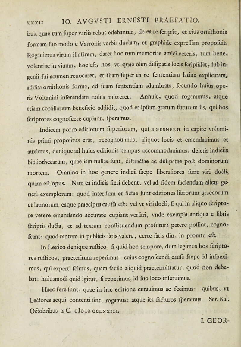 bus, quae tum fuper variis rebus edebantur, de ea re fcripfit, et eius ornithonis formam fuo modo e Varronis verbis ductam, et graphide expredam propofuit. Rogauimus virum illuftrem, daret hoc tum memoriae amici veteris, tum bene¬ volentiae in viuum, hoc eft, nos, vt, quae olim dillipatis locis fcripfidet, fub in¬ genii fui acumen reuocaret, et fuam fuper ea re fententiam latine explicatam, addita ornithonis forma, ad fuam fententiam adumbrata, fecundo huius ope- ris Volumini inferendam nobis mitteret. Annuit, quod rogaramus, atque etiam corollarium beneficio addidit, quod et ipfum gratum futurum iis, qui hos fcriptores cognofcere cupiant, fperamus. Indicem porro editionum fuperiorum, qui a gesnero in capite volumi¬ nis primi propofitus erat, recognouimus, aliquot locis et emendauimus et auximus, denique ad huius editionis tempus accommodauimus, deletis indiciis bibliothecarum, quae iam nullae funt, diftra&ae ac didipatae poft dominorum mortem. Omnino in hoc genere indicii faepe liberaliores funt viri do6h\ quam eft opus. Nam ea indicia fieri debent, vel ad fidem faciendam alicui ge¬ neri exemplorum: quod interdum et fi(ftae funt editiones librorum graecorum et latinorum, eaque praecipua cauda eft: vel vt viri dodti, fi qui in aliquo fcripto- re vetere emendando accurate cupiant verfari, vnde exempla antiqua e libris fcriptis ducta, et ad textum conftituendum profutura petere podint, cogno- fcant: quod tantum in publicis fatis valere, certe fatis diu, in promtu eft. In Lexico denique ruftico, fi quid hoc tempore, dum legimus hos fcripto¬ res rufticos, praeteritum reperimus: cuius cognofcendi caufa faepe id infpexi- mus, qui experti fcimus, quam facile aliquid praetermittatur, quod non debe¬ bat: huiusmodi quid igitur, d reperimus, id fuo loco inferuimus. Haec fere funt, quae in hac editione curauimus ac fecimus: quibus, vt Le&ores aequi contenti fint, rogamus: atque Ita fafturos fperamus. Scr. Kal. O&obribus a. C. cId io cclxxiii.