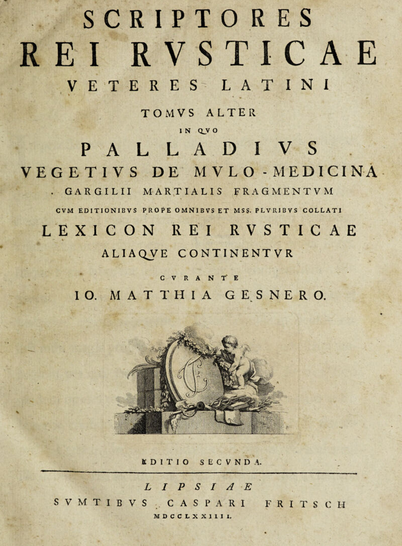 SCRIPTORES REI RVSTICAE i VETERES' LAT INI ' * TOilVS ALTER i N qy o PALLADIVS VEGETIVS DE M V L O - MEDICI N A . GARGILII MARTIALIS FRAGMENTVM CVM EDITIONIBVS PROPE OMNIBVS ET M S S. PLVRIBVS COLLATI LEXICON REI RVSTICAE v — \ ALIA Q^V E CONTINENTVR C V R A N T E IO. MATTHIA GESNERO, L I P S I A E svmtibvs CASPARI mdcclxxiii I. FRIT S C H