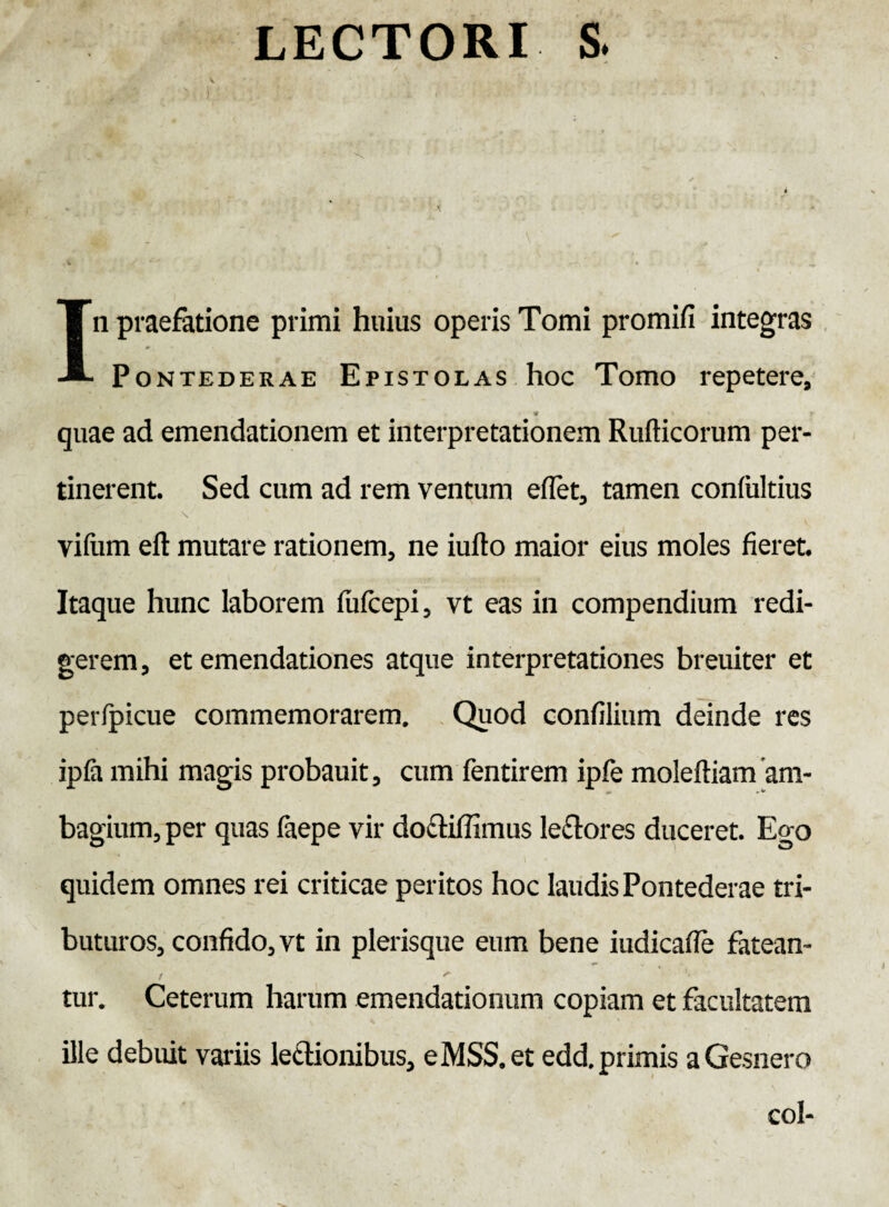 LECTORI S. V In praefatione primi huius operis Tomi promifi integras Pontederae Epistolas hoc Tomo repetere, * _ r quae ad emendationem et interpretationem Rufticorum per¬ tinerent. Sed cum ad rem ventum eflet, tamen confultius vifum eft mutare rationem, ne iufto maior eius moles fieret. Itaque hunc laborem fiifcepi, vt eas in compendium redi¬ gerem, et emendationes atque interpretationes breuiter et perfpicue commemorarem. Quod confilium deinde res ipfa mihi magis probauit, cum fentirem ipfe moleftiam'am- bagium, per quas faepe vir do£tiffimus lectores duceret. Ego quidem omnes rei criticae peritos hoc laudis Pontederae tri¬ buturos, confido, vt in plerisque eum bene iudicaffe fatean¬ tur. Ceterum harum emendationum copiam et facultatem ille debuit variis lectionibus, eMSS.et edd. primis aGesnero coi-