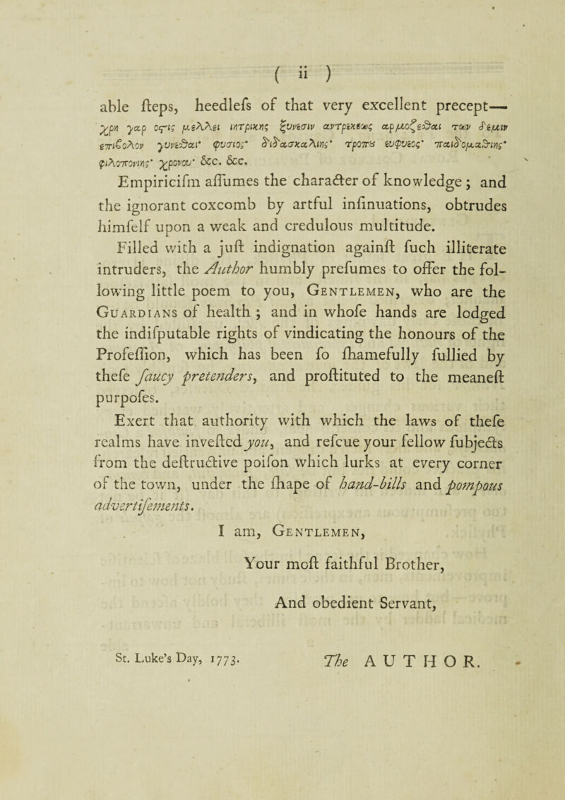 able fteps, heedlefs of that very excellent precept— yyj yccp jAtWa inTptx.n; %uvwtv avTpcxeM$ ezp/zo^e&at tocv S'ifj.iv tTriGoAov yuvi&ctf tpvjio;’ S' tS cuntct^ing' TpQ7r% e'J<p'JcO$m 7raiS'o/xcz&W ^<Ao7ro»'i/i?* %povov' &c. &c. Empiricifm afTumes the character of knowledge ; and the ignorant coxcomb by artful infinuations, obtrudes himfelf upon a weak and credulous multitude. Filled with a juft indignation againft fuch illiterate intruders, the Author humbly prefumes to offer the fol¬ lowing little poem to you, Gentlemen, who are the Guardians of health ; and in whofe hands are lodged the indifputable rights of vindicating the honours of the Profeftion, which has been fo fhamefully fullied by thefe faucy pretenders, and proftituted to the meaneft purpofes. Exert that authority with which the laws of thefe realms have inveftedyou^ and refcue your fellow fubje&s from the deftrudtive poifon which lurks at every corner of the town, under the ftiape of hand-bills and pompous advert ifements. I am, Gentlemen, Your moft faithful Brother, And obedient Servant, St. Luke’s Lay, 1773. The AUTHO R.