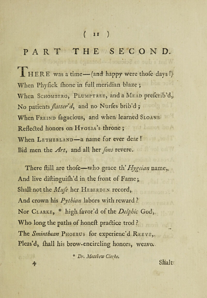 PART THE SECOND. * % » -* i HERE was a time—(and happy were thofe days !)• When Phynck fhone in full meridian blaze ; When Schomberg, Plumptree, and a Mead prefcrib’d,, No patients flatter'd, and no Nurfes brib’d ; When Freind fagacious, and when learned Sloans Refle&ed honors on Hygeia’s throne ; When Letherland—a name for ever dear ! Bid men the Art, and all her flons revere,. There kill are thofe—who grace th’ Hygeian name,, And live diftinguifh’d in the front of Fame;, Shall.not the Mufle her Heberden record, And crown his Pythian labors with reward Nor Clarke, * high favor’d of the Delphic God,, Who long the paths of honeft practice trod ? The Sminthean Phoebus for experienc’d Reeve,, Pleas’d, fhall his brow-encircling honors, weave.. * Dr. Matthew Clarke. 4 SHaltr