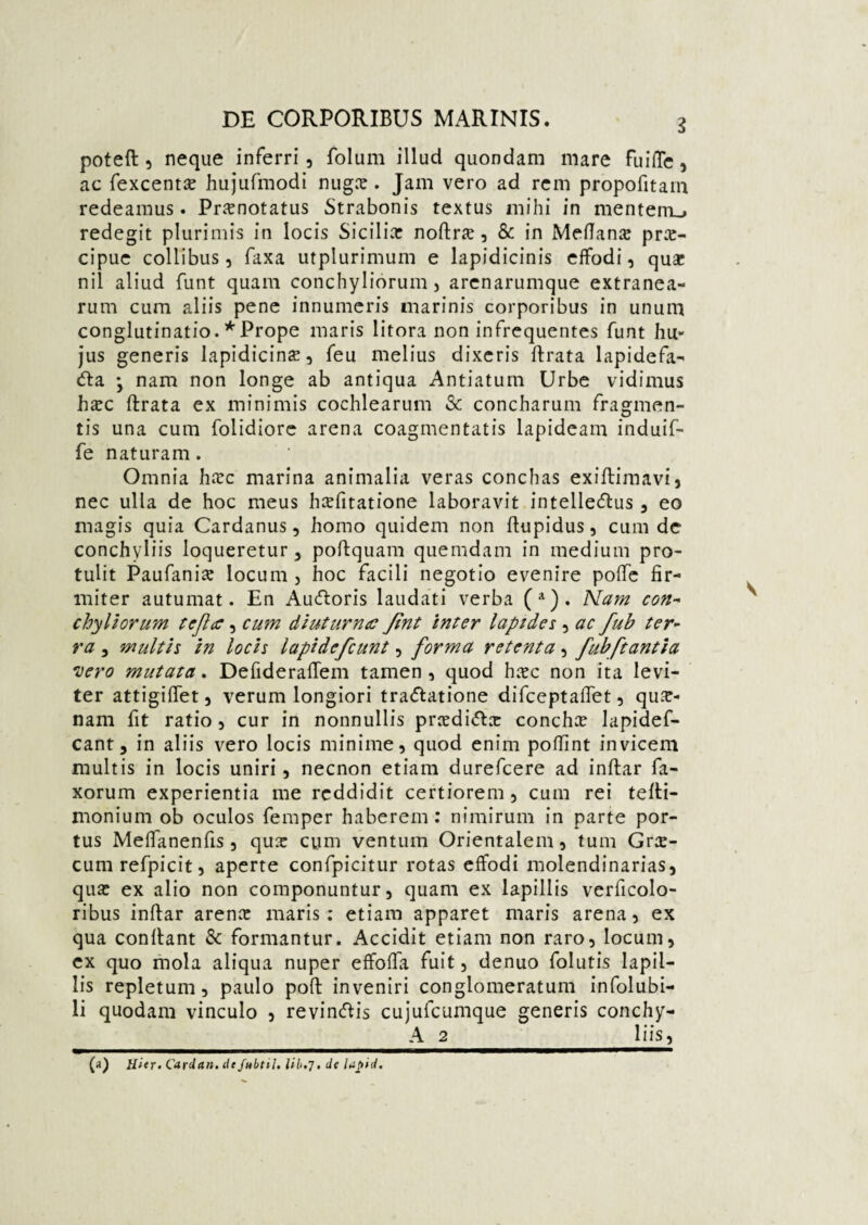 poteft , neque inferri , folum illud quondam mare fuiffe , ac fexcenta: hujufmodi nuga: . Jam vero ad rem propofitam redeamus. Praenotatus Strabonis textus mihi in mentem., redegit plurimis in locis Sicilia: noftr<e, & in Meflana: prae¬ cipue collibus, laxa utplurimum e lapidicinis effodi, qua: nil aliud funt quam conchyliorum, arenarumque extranea¬ rum cum aliis pene innumeris marinis corporibus in unum conglutinatio. * Prope maris litora non infrequentes funt hu¬ jus generis lapidicinae, feu melius dixeris ftrata lapidefa- <fta • nam non longe ab antiqua Antiatum Urbe vidimus hsc ftrata ex minimis cochlearum & concharum fragmen¬ tis una cum folidiore arena coagmentatis lapideam induif- fe naturam. Omnia hiec marina animalia veras conchas exiftimavi, nec ulla de hoc meus hsfitatione laboravit intelle<ftus, eo magis quia Cardanus, homo quidem non ftupidus, cum de conchyliis loqueretur, poftquam quemdam in medium pro¬ tulit Paufania: locum, hoc facili negotio evenire poffe fir¬ miter autumat. En Aucftoris laudati verba (a). Nam con¬ chyliorum tcfla, cum diuturna Jint inter lapides , ac fub ter¬ ra , multis in locis lapidefcunt, forma retenta, fubftantia nero mutata. Defideraftem tamen , quod ha:c non ita levi¬ ter attigilfet, verum longiori tra&atione difceptaftet, qui¬ nam fit ratio , cur in nonnullis pncdi<ftx concha lapidef- cant, in aliis vero locis minime, quod enim poffint invicem multis in locis uniri, necnon etiam durefcere ad inftar fa- xorum experientia me reddidit certiorem, cum rei tefti- monium ob oculos femper haberem: nimirum in parte por¬ tus Meffanenfis, qua: cum ventum Orientalem, tum Grae¬ cum refpicit, aperte confpicitur rotas effodi molendinarias, qua: ex alio non componuntur, quam ex lapillis verficolo- ribus inftar arena: maris: etiam apparet maris arena, ex qua conftant & formantur. Accidit etiam non raro, locum, ex quo mola aliqua nuper effoffa fuit, denuo folutis lapil¬ lis repletum, paulo poft inveniri conglomeratum infolubi- li quodam vinculo , revineftis cujufcumque generis conchy- A 2 1 iis, (») Hier- Cardan. de Jubtti. lib.j, de laftid.