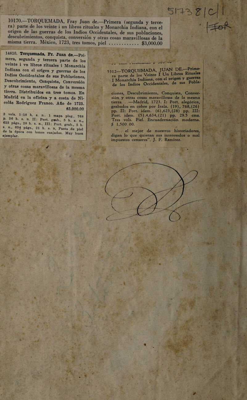 i '~7 —-- ' t1', - 623 págs., 28 h. s. n, III; Port. grab., 5 h’ s. n., 634 págs., 21 h. s. n, Pasta de piel de la época con lomos cuajados. Muy buen ejemplar. 10170. TORQUEMADA, Fray Juan de.—Primera (segunda y terce- ia) parte de los veinte i un libros rituales y Monarchia Indiana, con el origen de las guerras de los Indios Occidentales, de sus poblaciones, descubrimientos, conquista, conversión y otras cosas maravillosas de la misma tierra. México, 1723, tres tomos, piel. $3,000.00 ~ —--7- ' - —— - - . _ _ _ 14810. Torquemada, Fr. Juan de.—Pri¬ mera, segunda y tercera parte de los veinte i vn libros rituales i Monarchia Indiana con el origen y guerras de los Indios Occidentales de sus Poblaciones, Descubrimiento, Conquista, Conversión y otras cosas maravillosas de la mesma tierra. Distribuidos en tres tomos. En Madrid en la oficina y a costa de Ni¬ colás Rodríguez Franco. Afio de 1723. $3.000.00 3 vols. 1:18 h, s. n., 1 mapa pleg., 768 P. 36 h. s. n. II: Port. g*ab„ 5 h s. n.. w-vf f O » vv . W • 5312—TORQUEMADA, JUAN DE.-Prime¬ ra parte de los Veinte I Un Libros Rituales I Monarchia Indiana, con el origen y guerras de los Indios Occidentales, de sus Pobla¬ ciones, Descubrimiento, Conquista, Conver¬ sión y otras cosas maravillosas de la mesma tierra. . .—Madrid, 1723. I: Port. alegórica, grabados en cobre por Irala. (19), 768,(26) pp. II: Port. idem. (6),623,(28) pp. III: Port. idem. (5) .4,634,(21) pp. 29.5 cms. Tres vols. Piel. Encuadernación moderna. $ 1,500.00. A ”... el mejor de nuestros historiadores, digan lo que quieran sus interesados o mal impuestos censores”. J. F. Ramírez. <, * <1 \ A \
