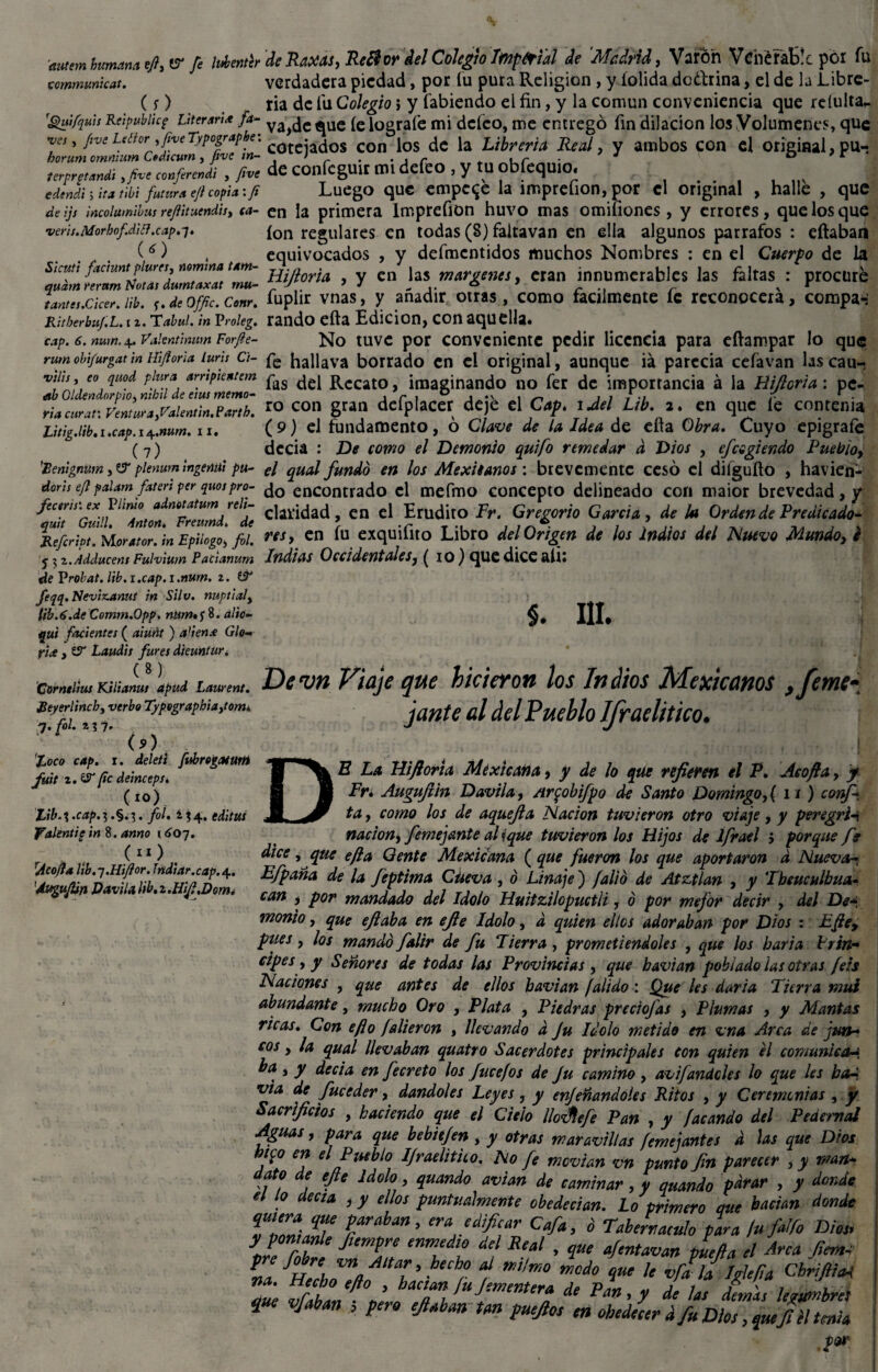 autem humana t/i,*? fe identcr de Raxas, Re&or del Colegio Impérial Je Madrid, Varón Venerable por fu tommunkat. verdadera piedad, por íu pura Religión , y (olida dodfrina, el de la Libre- (y) ria de íu Colegio} y Cabiendo el fin, y la común conveniencia que reíulta* 'guífquis Reipubiic? Vtermx fa- ya^c *ue (e lografe mi deleo, me entregó fin dilación los Volúmenes, que VCJ, fivcLeíior ,fiveTypograpbe. • ¿os CQn jQS ¿c |a Librería Real y ambos COn Cl Original, pU- terprg^di ,/h* conferí , /he de confcguir ttu defeo , y tu obfequio. _ . edtndi lita tibí futura eft copia:fi Luego que empece la imprefion, por el original , halle , que de iji incolumibus re/lituendit, ca- en la primera Imprefion huvo mas omifiones, y errores, que los que veris.Morbofdki.cap. 7. ion regulares en todas (8) falta van en ella algunos párrafos : efiaban (O , equivocados , y defmcntidos muchos Nombres : en el Cuerpo de la Sicutt factuntpiures, nomina tam- j^-aQr^ y en jas margenes, eran innumerables las faltas : procure tantes.cker. ¡ib. y. de offic. Conr. fuplir vnas, y añadir otras, como fácilmente íc reconocerá, compa-: Ritherbuj.L. 12. Tabui. ¡n Proieg. rando efta Edición, con aquella. cap. 6. num.4. Vakntmum Forfe- No tuve por conveniente pedir licencia para eftampar lo que rum obi/urgat m Hijioria lurh Ci- fe hallava borrado en ei original, aunque iá parecía cefavan lascau- vüu, e° qu°d plura ampientem pag ^ Recato, imaginando no fer de importancia á la Hijioria: pe- r;acl¡r*,JJ»r»>ralm,m.e«r,h. “ “ii gran defplacer deje el Cap. tJel Ltb. a. en que le contenía Litig.lib.x.cap. 1 Af.num. 11. (9) el fundamento , o Clave de la Idea de eíta Obra. Cuyo epígrafe ( 7) decía : De como el Demonio quifo remedar d Dios , efcogiendo Pueblo, 'Renlgnum, t3 pienum mgenul pu- €¡ qual fundo en los Mexiianos : brevemente cesó el diíguíto , havien- doris eft palam /aten per quospro- encontrado el mefmo concepto delineado con maior brevedad,/ admmyd,- , ridad cn el Erudito Fr, Gregorio Garría, da ¡a Orden da Predicada- res, en íu exquilito Libro del Origen de los Indios del Nuevo Mundo, e Indias Occidentales, ( io) que dice aíi: quit Refcript. Morator. tn Epilogo, fol. y \ z.Adducem Fulviwn Pacianum de Vrobat. lib.i.cap.i.num. 1. tV feqq.Neviz.ami m Silv. nupt¡aly (ib. 6.de Comm.Qpp. num* y 8. alio- qui fruientes ( aiurit ) a’ien£ Glo- fiae , tST Laudii fures dieuntur. §. III. B.maimKSHaLVapud Laman,. Dcvh Viaje que hicieron los Indios Mexicanos ,feme- Reyerlincb, verbo Typographtajom. jante al del Pueblo IfraelitlCO. 7. fol. 2 <>> 'toco cap. x. deleti fiérogaeum fuit i.&pe deinceps. (10) Xib. % .cap. 3 .§. 1. fol. i j 4. editas Valentie in 8. amo 16o~¡. C11) t rAcofla lib.j.Hifor. Iridiar.cap. 4. 'Áugujtin Davila lib.z.HiJl.Doma D í E La Hijioria Méxtcana, y de lo que refieren el P. Aeojla, y Fr* Augufün Davila, Ar$obifpo de Santo Domingo, (ü) confi¬ ta , como los de aquefia Nación tuvieron otro viaje, y peregriñ nación, fieme jante al ique tuvieron los Hijos de Ifrael 5 porque fie dice, que eft a Gente Mexicana (que fueron los que aportaron d Nueva- Efipaña de la fieptima Cueva , ó Linaje ) falió de Atztlan , y 'Ihtuculbiia- can , por mandado del Idolo Huitzilopuctli, ó por mejor decir , del De-, monto, que eft aba en efie Idolo, d quien ellos adoraban por Dios : Efte> pues, los mandó fialir de fu Tierra , prometiéndoles , que los baria hrin- ctpes, y Señores de todas las Provincias , que havian poblado las otras fe:s Naciones , que antes de ellos bavian (alido: Que les daría Tierra mui abundante, mucho Oro , Plata , Piedras preciofias , Plumas , y Mantas ricas. Con eft o falieron , llevando d Ju Idolo metido en vna Arca de jun¬ cos , la qual llevaban quatro Sacerdotes principales con quien el comunicara, ba , y decía en fiecreto los fiucefos de Ju camino , avifandeles lo que les bad via de fiuceder, dándoles Leyes, y enjertándoles Ritos , y Ceremonias , y Sacrificios , haciendo que el Cielo llofJlefe Pan , y facando del Pedernal Aguas, para que bebitjen , y otras maravillas femejantes d las que Dios n<¿o en el Pueblo IJraelitiio. No fie movían vn punto Jin parecer , y man¬ dato de efie Idolo, quando avian de caminar, y quando P^ar , y donde el lo deesa , y ellos puntualmente obedecían. Lo primero que bacian donde IZÍVT TahAn ’ C&> d Tabernáculo para /u falfo Dios, y poníanle Jiempre enmedio del Real , que afientavan puefta el Arca fiem- ni ^vr^h Vflfí Altaí ’ ^echr aí ™ilmo Modo que le vfa la Iglefta ChrifiiaA 7d rflbLUi<mmUrÍ de pan, y í las demás lumbre* Vjaban > Pero Un puejlos m obedecer d fu Dios, jai Jl H tenia jor